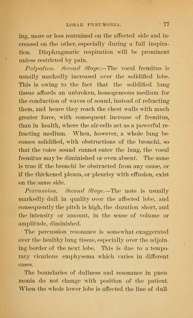 ing, more or less restrained on the affected side and in- creased on the other, especially during a full insj^ira- tion. Diaphragmatic resj)iration will be x>rominent unless restricted by pain. Palpation. Second Stage:—The vocal fremitus is usually markedly increased over the solidified lobe. This is owing to the fact that the solidified lung tissue affords an unbroken, homogeneous medium for the conduction of waves of sound, instead of refracting them, and hence they reach the chest walls with much greater force, with consequent increase of fremitus, than in health, where the air-cells act as a powerful re- fracting medium. When, however, a whole lung be- comes solidified, with obstructions of the bronchi, so that the voice sound cannot enter the lung, the vocal fremitus may be diminished or even absent. The same is true if the bronchi be obstructed from any cause, or if the thickened pleura, or pleurisy with effusion, exist on the same side. Percussion. Second Stage.—The note is usually markedly dull in quality over the affected lobe, and consequently the pitch is high, the duration short, and the intensity or amount, in the sense of volume or amplitude, diminished. The percussion resonance is somewhat exaggerated over the healthy lung tissue, especially over the adjoin- ing border of the next lobe. This is due to a tempo- rary vicarious emphysema which varies in different cases. The boundaries of dullness and resonance in pneu- monia do not change with position of the patient. When the whole lower lobe is affected the line of dull-