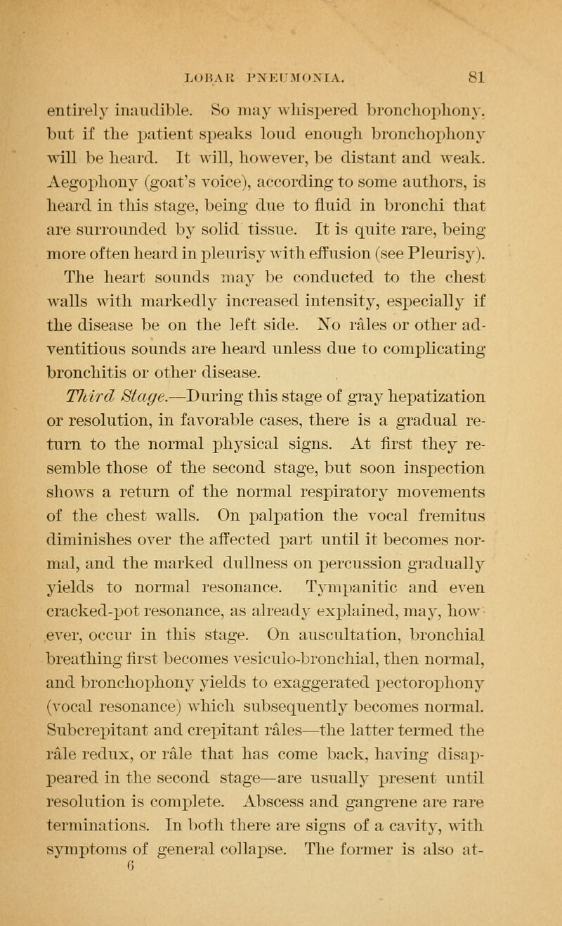 entirely inaudible. So may whispered bronchophony, but if the patient speaks loud enough bronchophony will be heard. It will, however, be distant and weak. Aegophony (goat's voice), according to some authors, is heard in this stage, being due to fluid in bronchi that are surrounded by solid tissue. It is quite rare, being more often heard in pleurisy with effusion (see Pleurisy). The heart sounds may be conducted to the chest walls with markedly increased intensity, especially if the disease be on the left side. No rales or other ad- ventitious sounds are heard unless due to comx)licating bronchitis or other disease. Third Stage.—During this stage of gray hepatization or resolution, in favorable cases, there is a gradual re- turn to the normal physical signs. At first they re- semble those of the second stage, but soon inspection shows a return of the normal respiratory movements of the chest walls. On palpation the vocal fremitus diminishes over the affected part until it becomes nor- mal, and the marked dullness on percussion gradually yields to normal resonance. Tympanitic and even cracked-j)ot resonance, as already explained, may, how ever, occur in this stage. On auscultation, bronchial breathing first becomes vesiculo-bronchial, then normal, and bronchoj)hony yields to exaggerated pectorophony (vocal resonance) which subsequently becomes normal. Subcrepitant and crepitant rales—the latter termed the rale redux, or rale that has come back, having disap- peai-ed in the second stage—are usually present until resolution is conajDlete. Abscess and gangrene are rare terminations. In both there are signs of a cavity, with symptoms of general collapse. The former is also at-