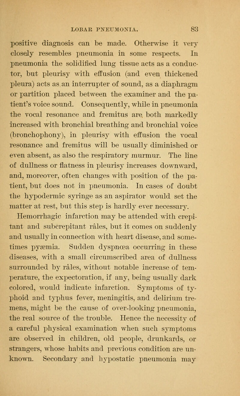 positive diagnosis can be made. Otherwise it very closely resembles pneumonia in some resi)ects. In jDneumonia the solidified lung tissue acts as a conduc- tor, but pleurisy with effusion (and even thickened j)leura) acts as an interrupter of sound, as a diaphragm or partition placed between the examiner and the pa- tient's voice sound. Consequently, while in pneumonia the vocal resonance and fremitus are. both markedly increased with bronchial breathing and bronchial voice (bronchophony), in pleurisy with effusion the vocal resonance and fremitus will be usually diminished or even absent, as also the respiratory murmur. The line of dullness or flatness in j^leurisy increases downward, and, moreover, often changes with x^osition of the pa- tient, but does not in pneumonia. In cases of doubt the hypodermic syringe as an asj^irator would set the matter at rest, but this step is hardly ever necessary. Hemorrhagic infarction may be attended with crepi- tant and subcrepitant rales, but it comes on suddenly and usually in connection with heart disease, and some- times pyaemia. Sudden dyspnoea occurring in these diseases, with a small circumscribed area of dullness surrounded by rales, without notable increase of tem- perature, the expectoration, if any, being usually dark colored, would indicate infarction. Symptoms of ty- phoid and typhus fever, meningitis, and delirium tre- mens, might be the cause of over-looking pneumonia, the real source of the trouble. Hence the necessity of a careful j)hysical examination when such sjmiptoms are observed in children, old people, drunkards, or strangers, whose habits and previous condition are un- known. Secondary and hypostatic pneumonia may