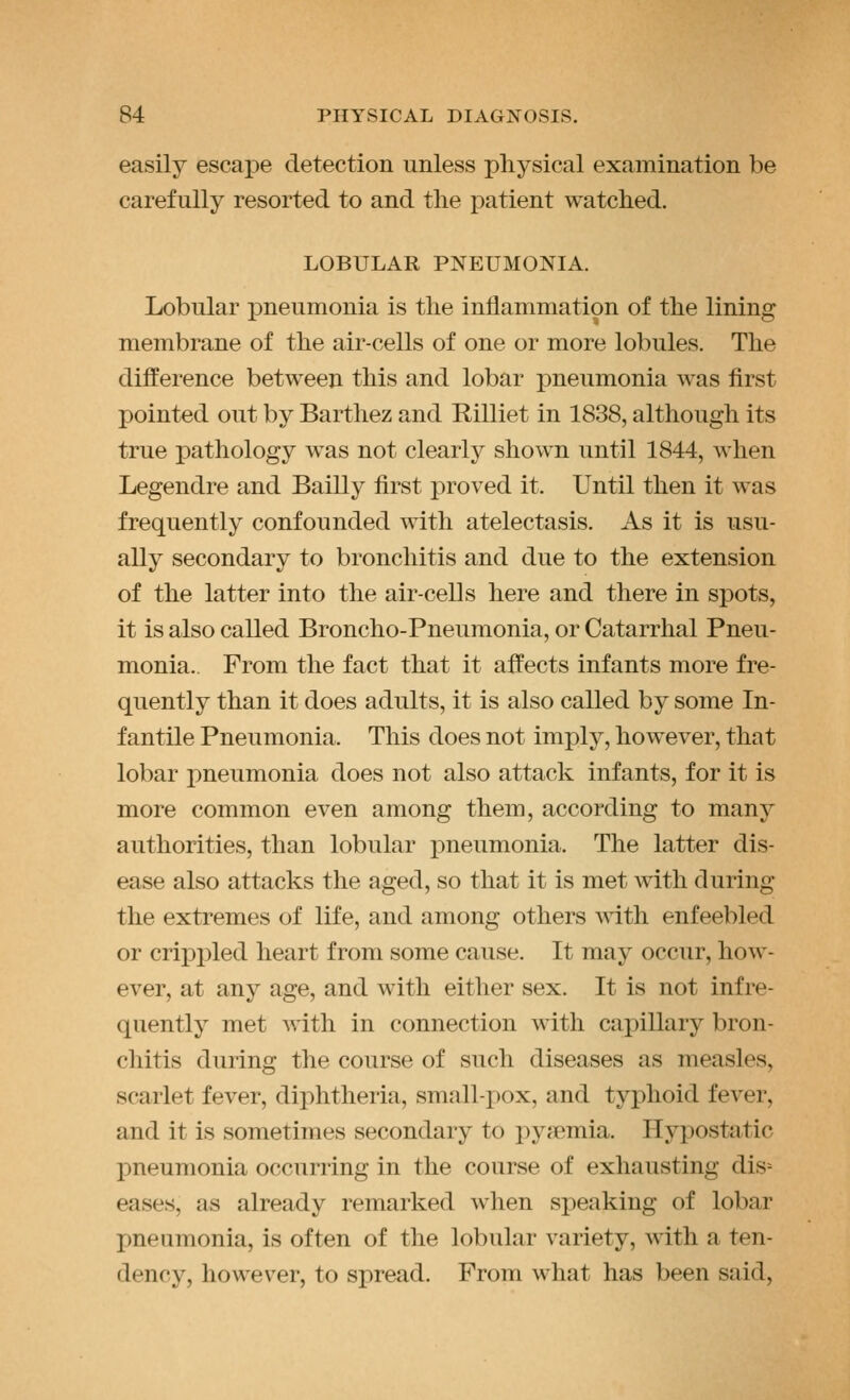 easily escape detection unless physical examination be carefully resorted to and the patient watched. LOBULAR PNEUMONIA. Lobular pneumonia is the inflammation of the lining membrane of the air-cells of one or more lobules. The difference between this and lobar pneumonia was first pointed out by Barthez and Rilliet in 1838, although its true jDathology was not clearly shown until 1844, when Legendre and Bailly first proved it. Until then it was frequently confounded with atelectasis. As it is usu- ally secondary to bronchitis and due to the extension of the latter into the air-cells here and there in spots, it is also called Broncho-Pneumonia, or Catarrhal Pneu- monia.. From the fact that it affects infants more fre- quently than it does adults, it is also called by some In- fantile Pneumonia. This does not imply, however, that lobar pneumonia does not also attack infants, for it is more common even among them, according to many authorities, than lobular j)neumonia. The latter dis- ease also attacks the aged, so that it is met with during the extremes of life, and among others with enfeebled or crippled heart from some cause. It may occur, how- ever, at any age, and with either sex. It is not infre- quently met with in connection with capillary bron- chitis during the course of such diseases as measles, scarlet fever, diphtheria, small-pox, and typhoid fever, and it is sometimes secondary to pyaemia. Hypostatic pneumonia occurring in the course of exhausting dis= eases, as already remarked when speaking of lobar pneumonia, is often of the lobular variety, with a ten- dency, however, to spread. From wliat has been said,