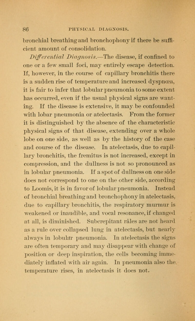 bronchial breathing and bronchoj^hony if there be suffi- cient amount of consolidation. Differential Diagnosis.—The disease, if confined to one or a few small foci, may entirely escape detection. If, however, in the course of capillary bronchitis there is a sudden rise of temperature and increased dyspnoea, it is fair to infer that lobular pneumonia to some extent has occurred, even if the usual physical signs are want- ing. If the disease is extensive, it may be confounded with lobar pneumonia or atelectasis. From the former it is distinguished by the absence of the characteristic physical signs of that disease, extending over a whole lobe on one side, as well as by the history of the case and course of the disease. In atelectasis, due to capil- lary bronchitis, the fremitus is not increased, except in compression, and the dullness is not so pronounced as in lobular pneumonia. If a spot of dullness on one side does not correspond to one on the other side, according to Loomis, it is in favor of lobular pneumonia. Instead of bronchial breathing and bronchox^hony in atelectasis, due to capillary bronchitis, the respiratory murmur is weakened or inaudible, and vocal resonance, if changed at all, is diminished. Subcrepitant rales are not heard as a rule over collapsed lung in atelectasis, but nearly always in lobular pneumonia. In atelectasis the signs are often temporary and may disappear with change of position or deep inspiration, the cells becoming imme- diately inflated with air again. In pneumonia also the, temperature rises, in atelectasis it does not.