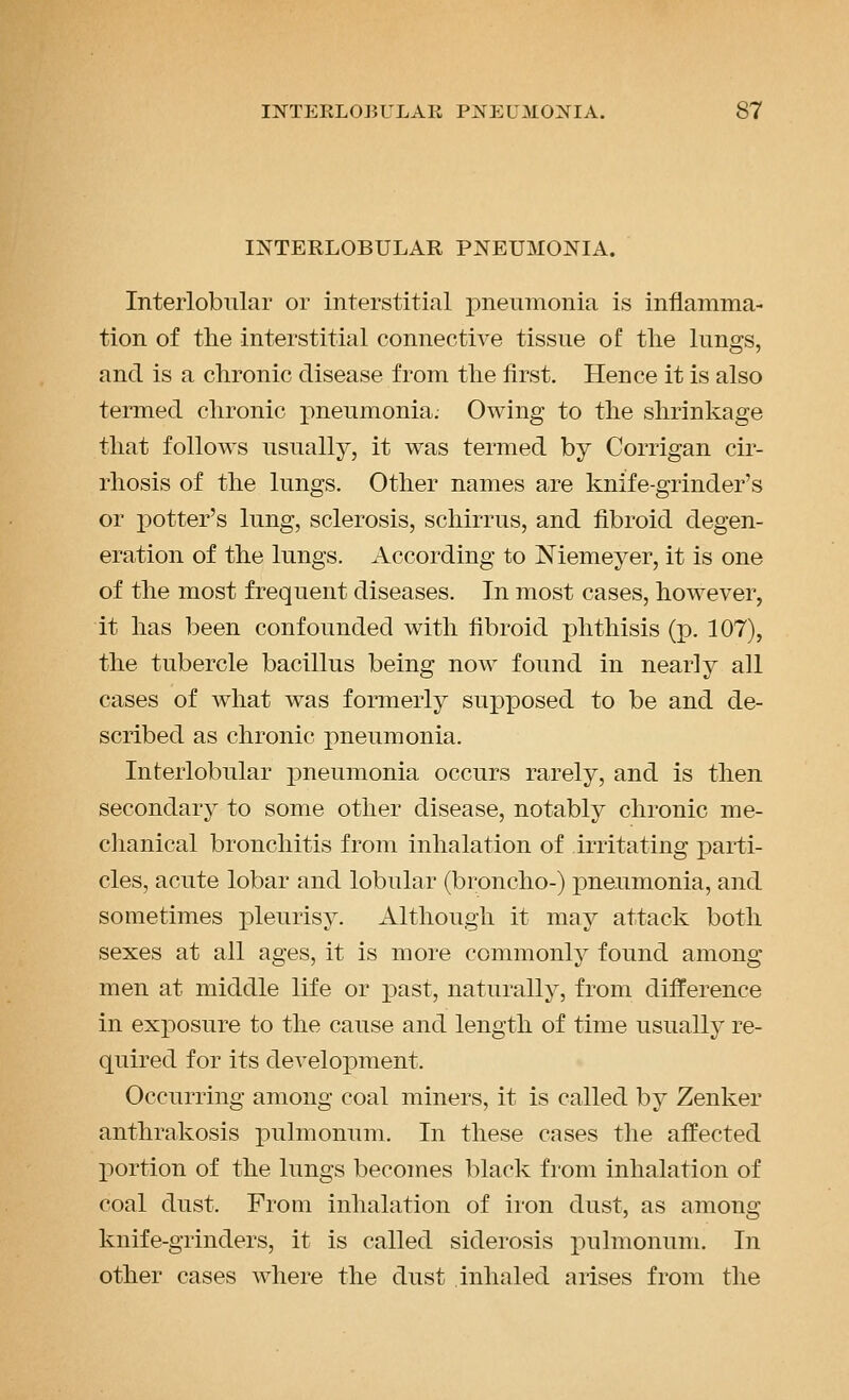 INTERLOBULAR PNEUMONIA. Interlobular or interstitial j)neunionia is inflamma- tion of the interstitial connective tissue of the lungs, and is a chronic disease from the first. Hence it is also termed chronic pneumonia. Owing to the shrinkage that follows usually, it was termed by Corrigan cir- rhosis of the lungs. Other names are knife-grinder's or i^otter's lung, sclerosis, schirrus, and fibroid degen- eration of the lungs. According to Niemeyer, it is one of the most frequent diseases. In most cases, however, it has been confounded with fibroid j)hthisis (p. 107), the tubercle bacillus being now found in nearly all cases of what was formerly supposed to be and de- scribed as chronic pneumonia. Interlobular pneumonia occurs rarely, and is then secondary to some other disease, notably chronic me- clianical bronchitis from inhalation of irritating parti- cles, acute lobar and lobular (broncho-) pneumonia, and sometimes pleurisy. Although it may attack both sexes at all ages, it is more commonly found among men at middle life or past, naturally, from difference in exposure to the cause and length of time usually re- quired for its development. Occurring among coal miners, it is called by Zenker anthrakosis pulmonum. In these cases the affected portion of the lungs becomes black from inhalation of coal dust. From inhalation of iron dust, as among knife-grinders, it is called siderosis pulmonum. In other cases where the dust inhaled arises from the
