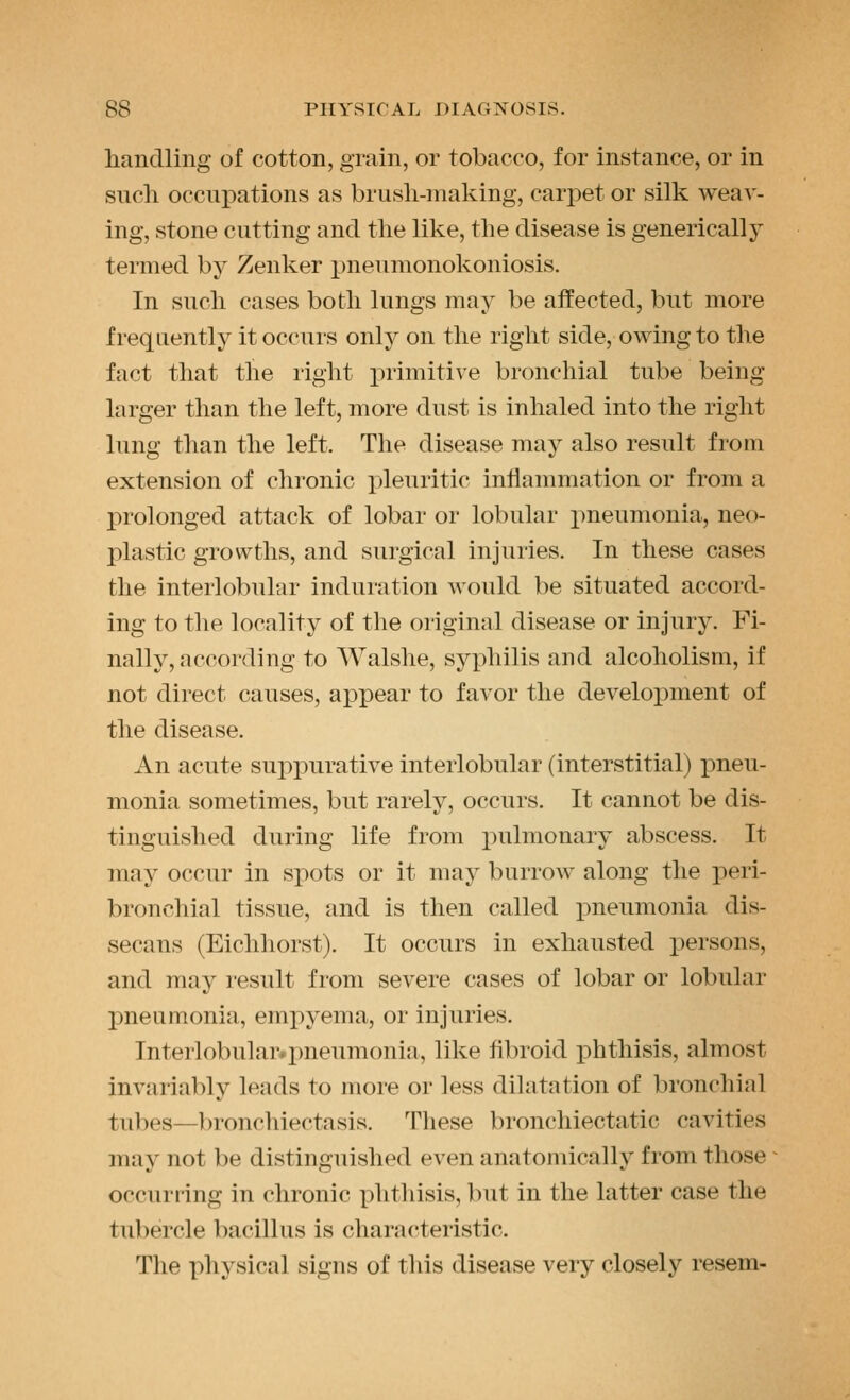 handling of cotton, grain, or tobacco, for instance, or in such occupations as brusli-making, carpet or silk weav- ing, stone cutting and the like, the disease is generically termed by Zenker pneumonokoniosis. In such cases both lungs may be affected, but more frequently it occurs only on the right side, owing to the fact that the right primitive bronchial tube being larger than the left, more dust is inhaled into the right lung than the left. The disease may also result from extension of chronic pleuritic inflammation or from a prolonged attack of lobar or lobular pneumonia, neo- plastic growths, and surgical injuries. In these cases the interlobular induration would be situated accord- ing to the locality of the original disease or injury. Fi- nally, according to Walshe, syphilis and alcoholism, if not direct causes, appear to favor the development of the disease. An acute suppurative interlobular (interstitial) pneu- monia sometimes, but rarely, occurs. It cannot be dis- tinguished during life from pulmonary abscess. It may occur in spots or it may burrow along the peri- bronchial tissue, and is then called pneumonia dis- secans (Eichhorst). It occurs in exhausted persons, and may result from severe cases of lobar or lobular pneumonia, empyema, or injuries. Interlobulaivpneumonia, like flbroid phthisis, almost invariably leads to more or less dilatation of bronchial tubes—bronchiectasis. These bronchiectatic cavities may not be distinguished even anatomically from those occurring in chronic phthisis, but in the latter case the tubercle bacillus is characteristic. The physical signs of this disease very closely resem-