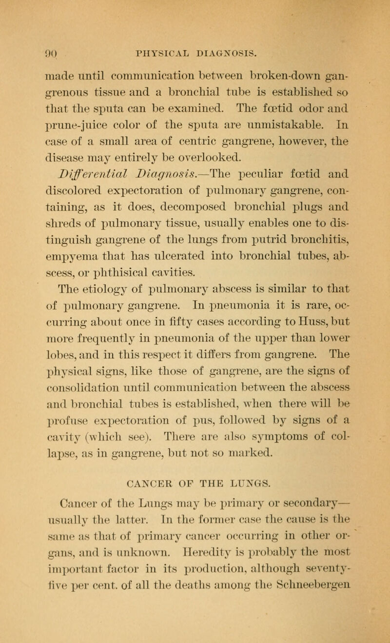 made until communication between broken-down gan- grenous tissue and a bronchial tube is established so that the sjiuta can be examined. The foetid odor and prune-juice color of the sputa are unmistakable. In case of a small area of centric gangrene, however, the disease may entirely be overlooked. Differential Diagnosis.—The j3eculiar foetid and discolored expectoration of pulmonary gangrene, con- taining, as it does, decomposed bronchial plugs and shreds of pulmonary tissue, usually enables one to dis- tinguish gangrene of the lungs from jDutrid bronchitis, empyema that has ulcerated into bronchial tubes, ab- scess, or phthisical cavities. The etiology of pulmonary abscess is similar to that of pulmonary gangrene. In pneumonia it is rare, oc- curring about once in fifty cases according to Huss, but more frequently in pneumonia of the upper than lower lobes, and in this respect it differs from gangrene. The physical signs, like those of gangrene, are the signs of consolidation until communication between the abscess and bronchial tubes is established, when there will be profuse expectoration of pus, followed by signs of a cavity (which see). There are also symptoms of col- lapse, as in gangrene, but not so marked. CANCER OF THE LUNGS. Cancer of the Lungs may be primary or secondary— usually the latter. In the fomier case the cause is the same as that of primary (;ancer occuriing in other or- gans, and is unknown. Heredity is probably the most important factor in its i)roduction, although seventy- five per cent, of all the deaths among the Schneebergeii