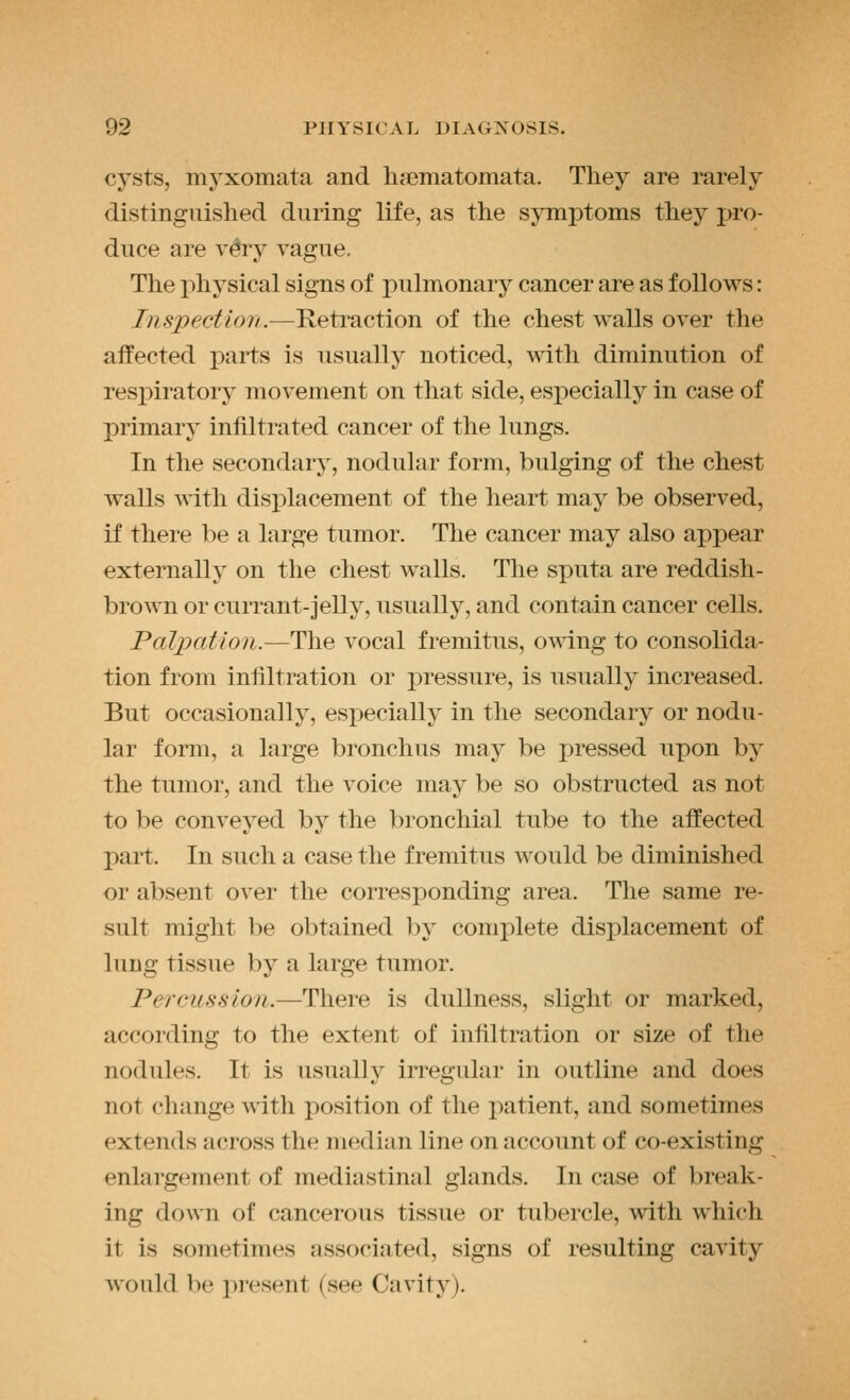cysts, myxomata and licematomata. They are rarely distinguished during life, as the symptoms they pro- duce are v^y vague. The physical signs of pulmonary cancer are as follows: Inspection.—Retraction of the chest walls over the affected parts is usually noticed, with diminution of resj)iratory movement on that side, especially in case of primary infiltrated cancer of the lungs. In the secondary, nodular form, bulging of the chest walls with displacement of the heart may be observed, if there be a large tumor. The cancer may also appear externally on the chest walls. The sputa are reddish- brown or currant-jelly, usually, and contain cancer cells. Palpation.—The vocal fremitus, owing to consolida- tion from infiltration or pressure, is usually increased. But occasionally, especially in the secondary or nodu- lar form, a large bronchus may be pressed upon by the tumor, and the voice may be so obstructed as not to be conveyed by the bronchial tube to the affected part. In such a case the fremitus would be diminished or absent over the corresponding area. The same re- sult might be obtained by complete displacement of lung tissue by a large tumor. Percussion.—There is dullness, slight or marked, according to the extent of infiltration or size of the nodides. It is usually irregular in outline and does not change with position of the patient, and sometimes extends across the median line on account of co-existing enlargement of mediastinal glands. In case of break- ing down of cancerous tissue or tubercle, with which it is sometimes associated, signs of resulting cavity would be i^resent (see Cavity).