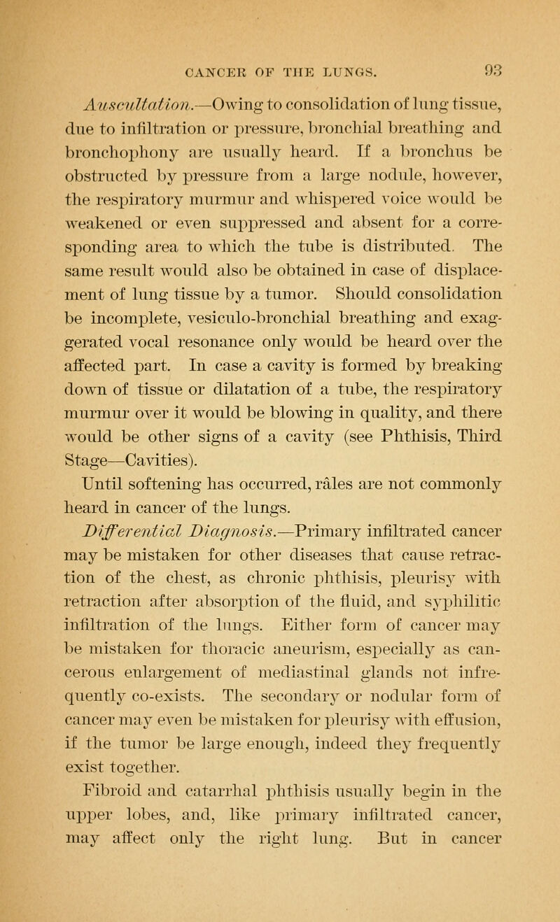 Auscultation.—Owing to consolidation of lung tissue, due to infiltration or pressure, bronchial breathing and bronchophony are usually heard. If a bronchus be obstructed by pressure from a large nodule, however, the respiratory murmur and whispered voice would be weakened or even suppressed and absent for a corre- sponding area to which the tube is distributed. The same result would also be obtained in case of displace- ment of lung tissue by a tumor. Should consolidation be incomplete, vesiculo-bronchial breathing and exag- gerated vocal resonance only would be heard over the affected part. In case a cavity is formed by breaking down of tissue or dilatation of a tube, the respiratory murmur over it would be blowing in quality, and there would be other signs of a cavity (see Phthisis, Third Stage—Cavities). Until softening has occurred, rales are not commonly heard in cancer of the lungs. Differential Diagnosis.—Primary infiltrated cancer may be mistaken for other diseases that cause retrac- tion of the chest, as chronic phthisis, pleurisy with retraction after absorption of the fluid, and syphilitic infiltration of the lungs. Either form of cancer may be mistaken for thoracic aneurism, especially as can- cerous enlargement of mediastinal glands not infre- quently co-exists. The secondary or nodular form of cancer may even be mistaken for pleurisy with effusion, if the tumor be large enough, indeed they frequently exist together. Fibroid and catarrhal phthisis usually begin in the upper lobes, and, like 2')rimary infiltrated cancer, may affect only the right lung. But in cancer