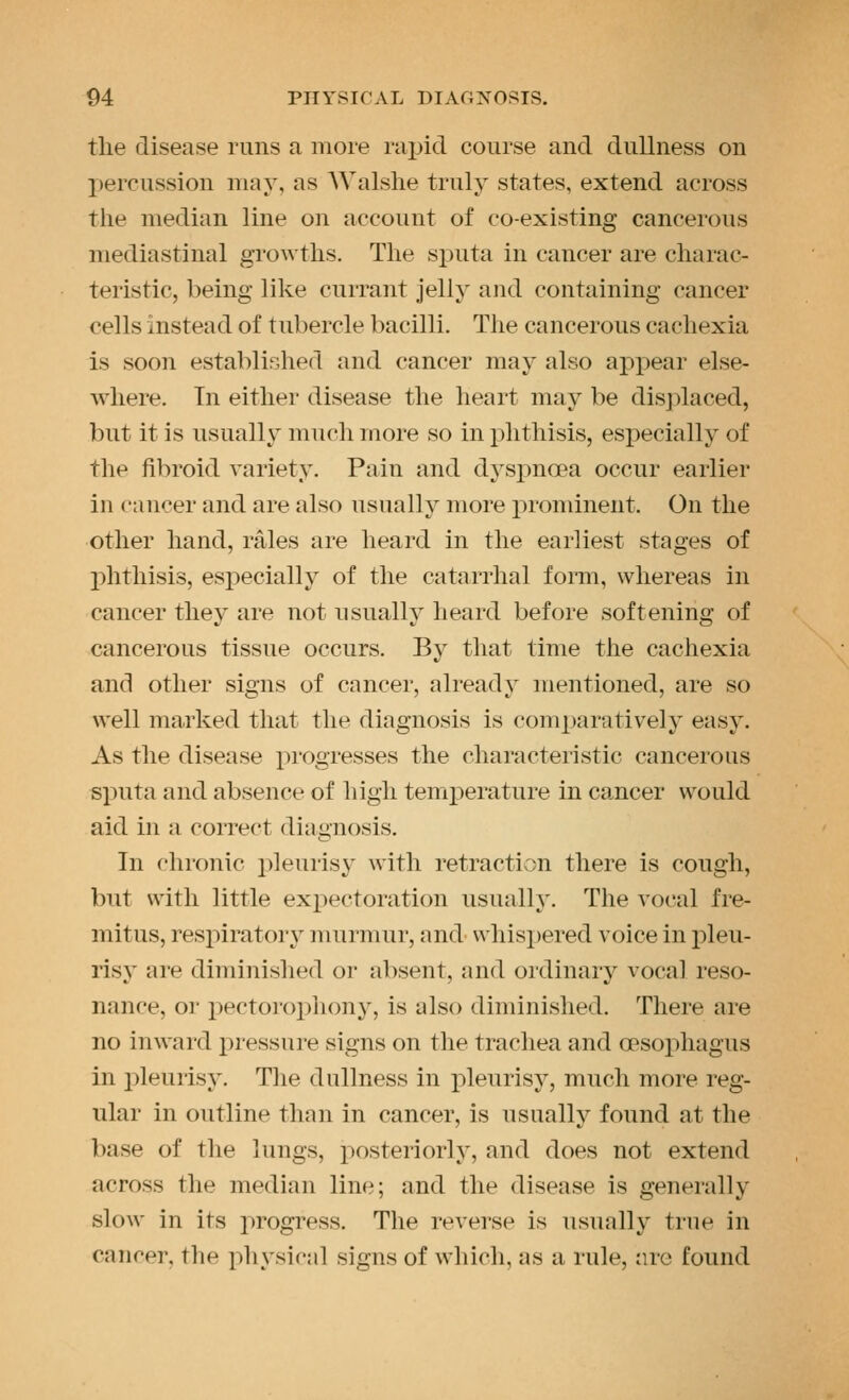 the disease runs a more rajjid course and dullness on l)ercussion may, as AValshe truly states, extend across the median line on account of co-existing cancerous mediastinal growths. The sj)uta in cancer are charac- teristic, being like currant jelly and containing cancer cells instead of tubercle bacilli. The cancerous cachexia is soon established and cancer may also appear else- where. In either disease the heart may be displaced, but it is usually much more so in phthisis, especially of the fibroid variety. Pain and dyspnoea occur earlier in cancer and are also usually more prominent. On the other hand, rales are heard in the earliest stages of phthisis, especially of the catarrhal form, whereas in cancer they are not usually heard before softening of cancerous tissue occurs. By that time the cachexia and other signs of cancer, already mentioned, are so well marked that the diagnosis is comparatively easy. As the disease progresses the characteristic cancerous sputa and absence of high temj)erature in cancer would aid in a correct diagnosis. In chronic pleurisy with retraction there is cough, but with little exjiectoration usually. The vocal fre- mitus, respiratory murmur, and \vhisx)ered voice in j^leu- ris}' are diminished or absent, and ordinary vocal reso- nance, or pectoroiDhony, is also diminished. There are no inward pressure signs on the trachea and a?sophagus in i^leurisy. The dullness in jDleurisy, much more reg- ular in outline than in cancer, is usually found at the base of the lungs, posteriorly, and does not extend across the median line; and the disease is generally slow in its j^rogress. The revei-se is usually true in cancer, the physical signs of which, as a rule, arc found