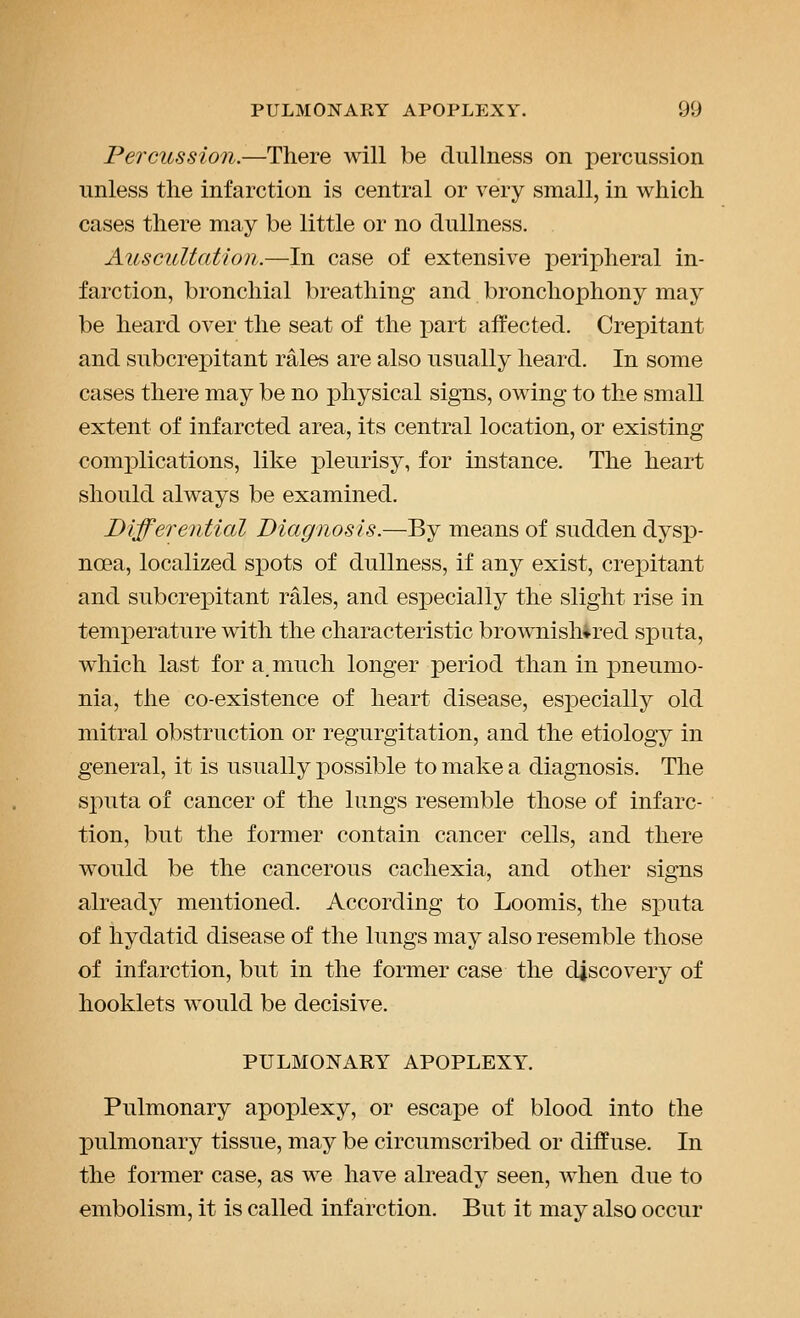 Percussion.—There will be dullness on percussion unless the infarction is central or very small, in which cases there may be little or no dullness. Auscultation.—In case of extensive peripheral in- farction, bronchial breathing and bronchophony may be heard over the seat of the part affected. Crepitant and subcrepitant rales are also usually heard. In some cases there may be no physical signs, owing to the small extent of infarcted area, its central location, or existing complications, like pleurisy, for instance. The heart should always be examined. Differential Diagnosis.—By means of sudden dysp- noea, localized spots of dullness, if any exist, crepitant and subcrepitant rales, and especially the slight rise in temperature with the characteristic brownishired sputa, which last for a. much longer period than in pneumo- nia, the co-existence of heart disease, especially old mitral obstruction or regurgitation, and the etiology in general, it is usually possible to make a diagnosis. The sputa of cancer of the lungs resemble those of infarc- tion, but the former contain cancer cells, and there would be the cancerous cachexia, and other signs already mentioned. According to Loomis, the sputa of hydatid disease of the lungs may also resemble those of infarction, but in the former case the discovery of hooklets would be decisive. PULMONARY APOPLEXY. Pulmonary apoplexy, or escape of blood into the pulmonary tissue, may be circumscribed or diffuse. In the former case, as we have already seen, when due to embolism, it is called infarction. But it may also occur