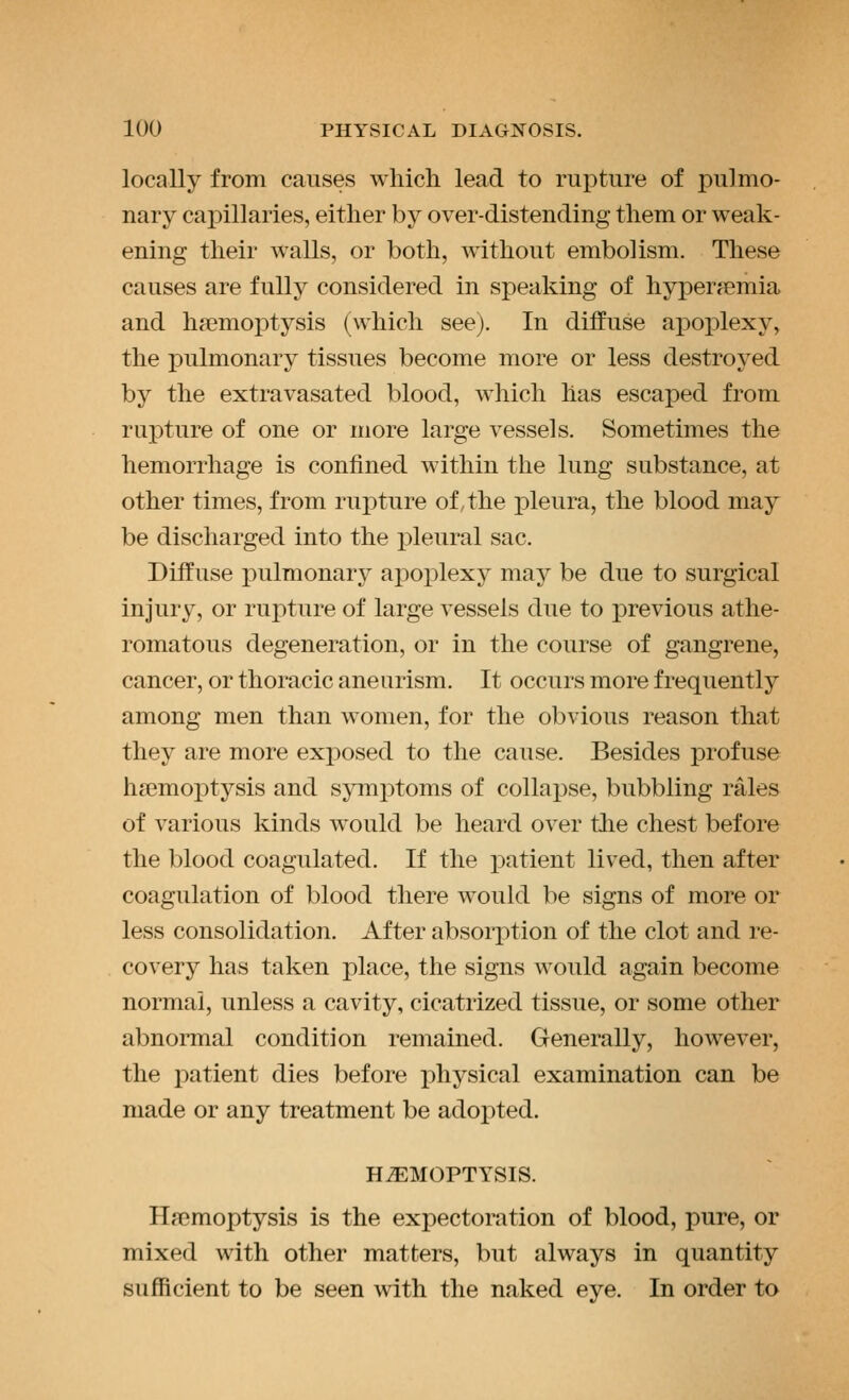 locally from causes wliicli lead to rupture of pulmo- nary capillaries, either by over-distending tliem or weak- ening their walls, or both, without embolism. These causes are fully considered in speaking of hyperemia and hfemoiDtysis (which see). In diffuse apoplexy, the pulmonary tissues become more or less destroyed by the extravasated blood, which has escaped from rupture of one or more large vessels. Sometimes the hemorrhage is confined within the lung substance, at other times, from rupture of, the pleura, the blood may be discharged into the pleural sac. Diffuse pulmonary apoplexy may be due to surgical injury, or rupture of large vessels due to previous athe- romatous degeneration, or in the course of gangrene, cancer, or thoracic aneurism. It occurs more frequently among men than women, for the obvious reason that they are more exposed to the cause. Besides j)rofuse haemoptysis and symptoms of collapse, bubbling rales of various kinds would be heard over the chest before the blood coagulated. If the patient lived, then after coagulation of blood there would be signs of more or less consolidation. After absorption of the clot and re- covery has taken place, the signs would again become normal, unless a cavity, cicatrized tissue, or some other abnormal condition remained. Generally, however, the patient dies before physical examination can be made or any treatment be adopted. HEMOPTYSIS. Haemoptysis is the expectoration of blood, pure, or mixed with other matters, but always in quantity sufficient to be seen with the naked eye. In order to
