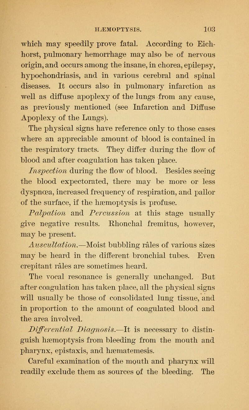 which may speedily prove fatal. According to Eich- horst, pulmonary hemorrhage may also be of nervous origin, and occurs among the insane, in chorea, epilepsy, hypochondriasis, and in various cerebral and spinal diseases. It occurs also in pulmonary infarction as well as diffuse apoplexy of the lungs from any cause, as previously mentioned (see Infarction and Diffuse Apoplexy of the Lungs). The physical signs have reference only to those cases where an appreciable amount of blood is contained in the respiratory tracts. They differ during the flow of blood and after coagulation has taken place. Inspection during the flow of blood. Besides seeing the blood expectorated, there may be more or less dyspnoea, increased frequency of resx3iration, and pallor of the surface, if the haemoptysis is profuse. Palpation and Percussion at this stage usually give negative results. Rhonchal fremitus, however, may be present. Auscultation.—Moist bubbling rales of various sizes may be heard in the different bronchial tubes. Even crepitant rales are sometimes heard. The vocal resonance is generally unchanged. But after coagulation has taken place, all the physical signs will usually be those of consolidated lung tissue, and in proportion to the amount of coagulated blood and the area involved. Differential Diagnosis.—It is necessary to distin- guish haemoptysis from bleeding from the mouth and pharynx, epistaxis, and hsematemesis. Careful examination of the mouth and pharynx will readily exclude them as sources of the bleeding. The