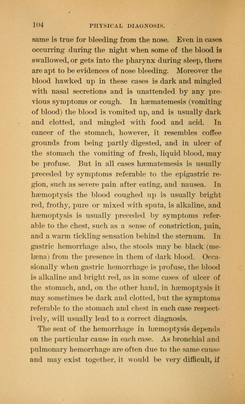 same is true for bleeding from the nose. Even in cases occurring during the night when some of the blood is swallowed, or gets into the pharynx during sleep, there are apt to be evidences of nose bleeding. Moreover the blood hawked up in these cases is dark and mingled with nasal secretions and is unattended by any pre- vious symptoms or cough. In hasmatemesis (vomiting of blood) the blood is vomited up, and is usually dark and clotted, and mingled with food and acid. In cancer of the stomach, however, it resembles coffee grounds from being partly digested, and in ulcer of the stomach the vomiting of fresh, liquid blood, may be profuse. But in all cases hsematemesis is usually preceded by symptoms referable to the epigastric re- gion, such as severe pain after eating, and nausea. In haemoptysis the blood coughed up is usually bright red, frothy, pure or mixed with sputa, is alkaline, and haemoptysis is usually preceded by symptoms refer- able to the chest, such as a sense of constriction, pain, and a warm tickling sensation behind the sternum. In gastric hemorrhage also, the stools may be black (me- laena) from the i)resence in them of dark blood. Occa- sionally when gastric hemorrhage is jjrof use, the blood is alkaline and bright red, as in some cases of ulcer of the stomach, and, on the other hand, in lia3moptysis it may sometimes be dark and clotted, but the symptoms referable to the stomach and chest in each case respect- ively, will usually lead to a correct diagnosis. The seat of the hemorrhage in haemoptysis depends on the particular cause in each case. As bronchial and pulmonary hemorrhage are often due to the same cause and may exist together, it would be very difficult, if