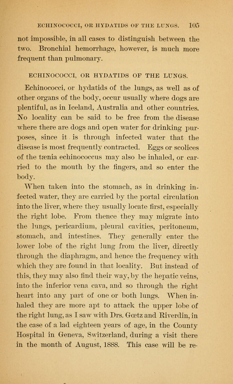 not impossible, in all cases to distinguish between the two. Bronchial hemorrhage, however, is much more frequent than pulmonary. ECHINOCOCCI, OR HYDATIDS OF THE LUNGS. Echinococci, or hydatids of the lungs, as well as of other organs of the body, occur usually where dogs are plentiful, as in Iceland, Australia and other countries. No locality can be said to be free from the disease Avhere there are dogs and open water for drinking pur- ]poses, since it is through infected water that the disease is most frequently contracted. Eggs or scolices of the taenia echinococcus may also be inhaled, or car- ried to the mouth by the fingers, and so enter the body. '\'Vlien taken into the stomach, as in drinking in- fected water, they are carried by the portal circulation into the liver, where they usually locate first, esjDecially the right lobe. From thence they may migrate into the lungs, pericardium, p)leural cavities, peritoneum, stomach, and intestines. They generally enter the lower lobe of the right lung from the liver, directly through the diaphragm, and hence the frequency with which they are found in that locality. But instead of this, they may also find their way, by the hei)atic veins, into the inferior vena cava, and so through the right heart into any part of one or both lungs. When in- haled they are more apt to attack the upper lobe of the right lung, as I saw with Drs. Goetz and Riverdin, in the case of a lad eighteen years of age, in the County Hospital in Geneva, Switzerland, during a visit there in the month of August, 1888. This case will be re-