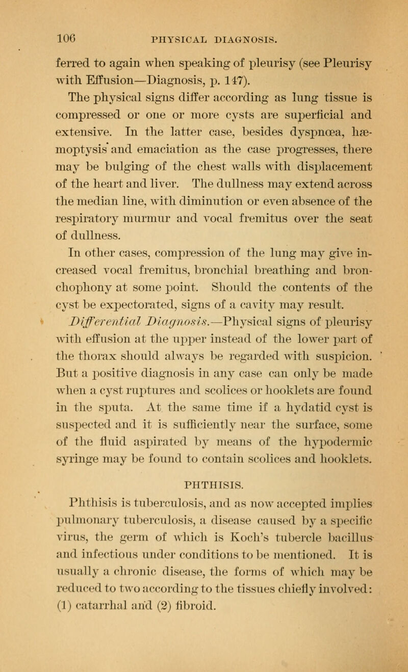 ferred. to again when speaking of pleurisy (see Pleurisy with Effusion—Diagnosis, p. 147). The physical signs differ according as lung tissue is compressed or one or more cysts are superficial and extensive. In the latter case, besides dyspnoea, hae- moptysis and emaciation as the case jDrogresses, there may be bulging of the chest walls with displacement of the heart and liver. The dullness may extend across the median line, with diminution or even absence of the resj)iratory murmur and vocal fremitus over the seat of dullness. In other cases, compression of the lung may give in- creased vocal fremitus, bronchial breathing and bron- cho]ohony at some point. Should the contents of the cyst be expectorated, signs of a cavity may result. Differential Diagnosis.—Physical signs of jDleurisy with effusion at the upper instead of the lower part of the thorax should alw^ays be regarded with suspicion. But a positive diagnosis in any case can only be made when a cyst ruptures and scolices or hooklets are found in the sputa. At the same time if a hydatid cyst is suspected and it is sufficiently near the surface, some of the fluid aspirated by means of the hypodermic syringe may be found to contain scolices and hooklets. PHTHISIS. Phthisis is tuberculosis, and as now accepted implies pulmonary tuberculosis, a disease caused by a sjiecific virus, the germ of which is Koch's tubercle bacillus^ and infectious under conditions to be mentioned. It is usually a chronic disease, the forms of which may be reduced to two according to the tissues chiefly involved: (1) catarrhal arid (2) fibroid.