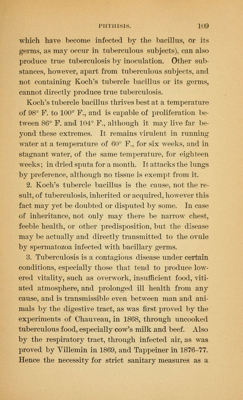 which have become infected by the bacillus, or its germs, as may occur in tuberculous subjects), can also produce true tuberculosis by inoculation. Other sub- stances, however, aj)art from tuberculous subjects, and not containing Koch's tubercle bacillus or its germs, cannot directly produce true tuberculosis. Koch's tubercle bacillus thrives best at a temperature of 98 F. to 100° F., and is capable of jDroliferation be- tween 86° F. and 104° F., although it may live far be- yond these extremes. It remains virulent in running water at a temperature of 60° F., for six weeks, and in stagnant water, of the same temperature, for eighteen weeks; in dried sputa for a month. It attacks the lungs by preference, although no tissue is exempt from it. 2. Koch's tubercle bacillus is the cause, not the re- sult, of tuberculosis, inherited or acquired, however this fact may yet be doubted or disputed by some. In case of inheritance, not only may there be narrow chest, feeble health, or other predisposition, but the disease may be actually and directly transmitted to the ovule by spermatozoa infected with bacillary germs. 3. Tuberculosis is a contagious disease under certain conditions, especially those that tend to produce low- ered vitality, such as overwork, insufficient food, viti- ated atmosphere, and prolonged ill health from any cause, and is transmissible even between man and ani- mals by the digestive tract, as was first proved by the experiments of Chauveau, in 1868, through uncooked tuberculous food, especially cow's milk and beef. Also by the resj)iratory tract, through infected air, as was proved by Yillemin in 1869, and Tappeiner in 1876-77. Hence the necessity for strict sanitary measures as a
