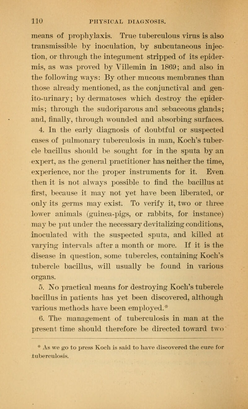 means of prophylaxis. True tuberculous virus is also transmissible by inoculation, by subcutaneous injec- tion, or through the integument stripped of its epider- mis, as was proved by Yillemin in 1869; and also in the following ways: By other mucous membranes than those already mentioned, as the conjunctival and gen- ito-urinary; by dermatoses which destroy the epider- mis ; through the sudoriparous and sebaceous glands; and, finally, through wounded and absorbing surfaces. 4. In the early diagnosis of doubtful or suspected cases of pulmonary tuberculosis in man, Koch's tuber- cle bacillus should be sought for in the sputa by an expert, as the general practitioner has neither the time, experience, nor the j)roper instruments for it. Even then it is not always possible to find the bacillus at first, because it may not yet have been liberated, or only its germs may exist. To verify it, two or three lower animals (guinea-jDigs, or rabbits, for instance) may be put under the necessary devitalizing conditions, inoculated with the suspected sputa, and killed at varying intervals after a month or more. If it is the disease in question, some tubercles, containing Koch's tubercle bacillus, will usually be found in various organs. 5. No practical means for destroying Koch's tubercle bacillus in patients has yet been discovered, although various methods have been employed.^ 6. The management of tuberculosis in man at the present time should therefore be directed toward two~ * As we go to press Koch is said to have discovered the cure for tuberculosis.