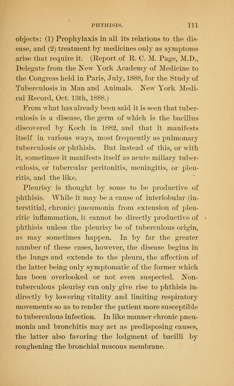objects: (1) Propliylaxis in all its relations to the dis- ease, and (2) treatment by medicines only as synii)toms arise that require it. (Report of R. C. M. Page, M.D., Delegate from the New York Academy of Medicine to the Congress held in Paris, July, 1888, for the Study of Tuberculosis in Man and Animals. New York Medi- cal Record, Oct. 18th, 1888.) From what has already been said it is seen that tuber- culosis is a disease, the germ of which is the bacillus discovered by Koch in 1882, and that it manifests itself in various ways, most frequently as pulmonary tuberculosis or phthisis. But instead of this, or with it, sometimes it manifests itself as acute miliary tuber- culosis, or tubercular peritonitis, meningitis, or pleu- ritis, and the like. Pleurisy is thought by some to be productive of phthisis. While it may be a cause of interlobular (in- terstitial, chronic) jjueumonia from extension of pleu- ritic inflammation, it cannot be directly productive of phthisis unless the pleurisy be of tuberculous origin, as may sometimes hai)pen. In by far the greater number of these cases, however, the disease begins in the lungs and extends to the pleura, the affection of the latter being only symptomatic of the former which has been overlooked or not even suspected. Non- tuberculous pleurisy can only give rise to phthisis in- directly by lowering vitality and limiting respiratory movements so as to render the patient more susceptible to tuberculous infection. In like manner chronic pneu- monia and bronchitis may act as predisposing causes, the latter also favoring the lodgment of bacilli by rouo-hening the bronchial mucous membrane.