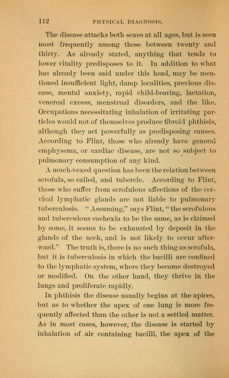 The disease attacks both sexes at all ages, but is seen most frequently among those between twenty and thirty. As already stated, anything that tends to lower vitality XDredisj^oses to it. In addition to what has already been said under this head, may be men- tioned insufficient light, damiD localities, previous dis- ease, mental anxiety, rapid child-bearing, lactation, venereal excess, menstrual disorders, and the like. Occupations necessitating inhalation of irritating par- ticles would not of themselves produce fibroid phthisis, although they act powerfully as predisposing causes. According to Flint, those who already have general emphysema, or cardiac disease, are not so subject to pulmonary consumi:>tion of any kind. A much-vexed question has been the relation between scrofula, so called, and tubercle. According to Flint, those who suffer from scrofulous affections of the cer- vical lymphatic glands are not liable to pulmonary tuberculosis.  Assuming, says Flint,  the scrofulous and tuberculous cachexia to be the same, as is claimed by some, it seems to be exhausted by deposit in the glands of the neck, and is not likely to occur after- ward. The truth is, there is no such thing as scrofula, but it is tuberculosis in which the bacilli are confined to the lymphatic system, where they become destroyed or modified. On the other hand, they thrive in the lungs and proliferate rapidly. In phthisis the disease usually begins at the apices, but as to whether the apex of one lung is more fre- quently affected than the other is not a settled matter. As in most cases, however, the disease is started by inhalation of air containing bacilli, the ajiex of the