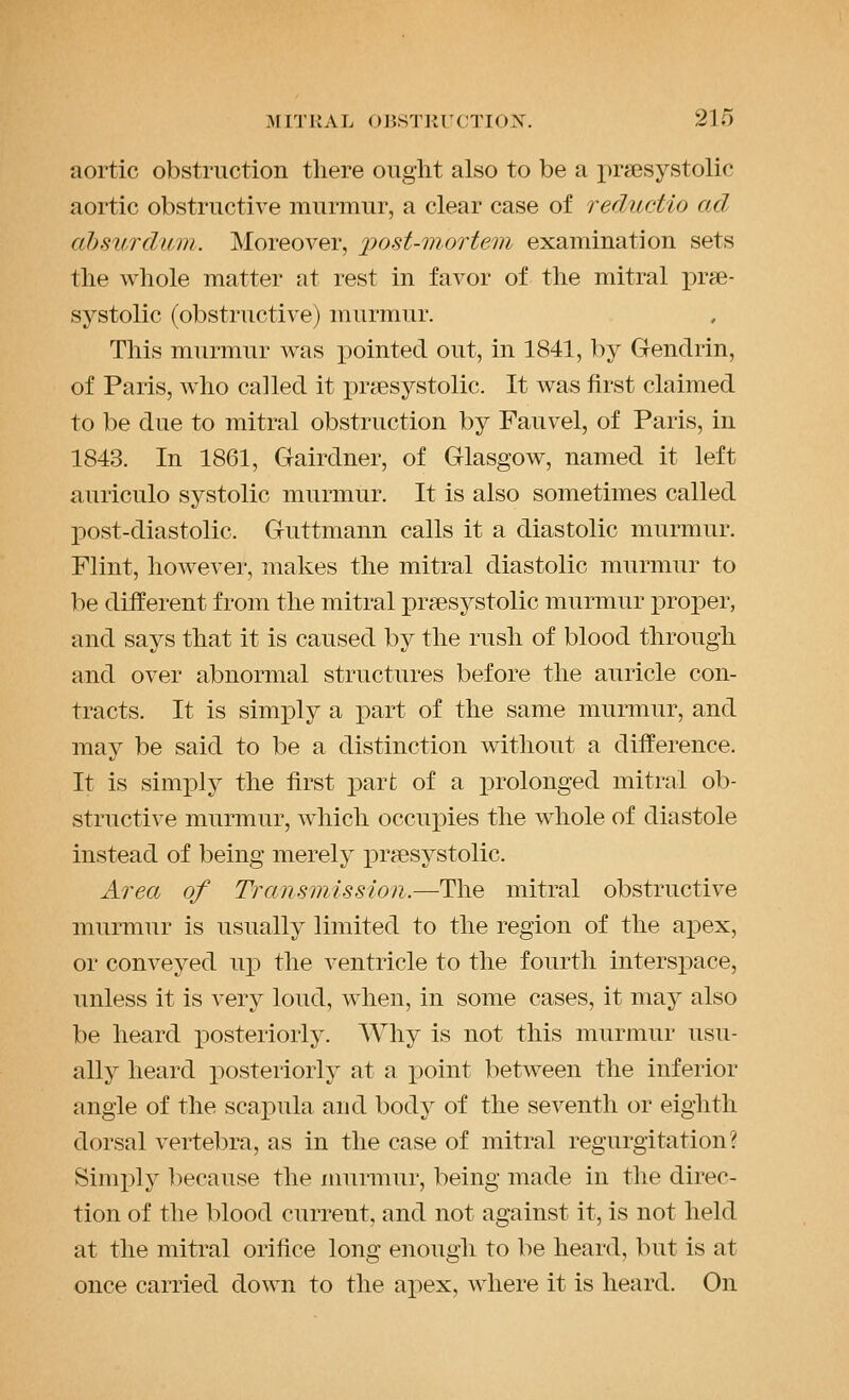 aortic obstruction there ought also to be a ju'sesystolic aortic obstructive murmur, a clear case of reductio ad ahsurdum. Moreover, jyost-mortem examination sets the whole matter at rest in favor of the mitral prse- systolic (obstructive) murmur. This murmur was pointed out, in 1841, by Gendrin, of Paris, who called it prsesystolic. It was first claimed to be due to mitral obstruction by Fauvel, of Paris, in 1843. In 1861, Gairdner, of Glasgow, named it left auriculo systolic murmur. It is also sometimes called post-diastolic. Guttmann calls it a diastolic murmur. Flint, however, makes the mitral diastolic murmur to be different from the mitral praesystolic murmur proper, and says that it is caused by the rush of blood through and over abnormal structures before the auricle con- tracts. It is simply a part of the same murmur, and may be said to be a distinction without a difference. It is simi)ly the first part of a i)rolonged mitral ob- structive murmur, which occupies the whole of diastole instead of being merely prjesystolic. Area of Transmission.—The mitral obstructive murmur is usually limited to the region of the apex, or conveyed u^^ the ventricle to the fourth interspace, unless it is very loud, when, in some cases, it may also be heard iDOsteriorly. Why is not this murmur usu- ally heard posteriorly at a point between the inferior angle of the scapula and body of the seventh or eighth dorsal vertebra, as in the case of mitral regurgitation? Simply ])ecause the murmur, being made in the direc- tion of the blood current, and not against it, is not held at the mitral orifice long enough to be heard, but is at once carried down to the aj^ex, where it is heard. On