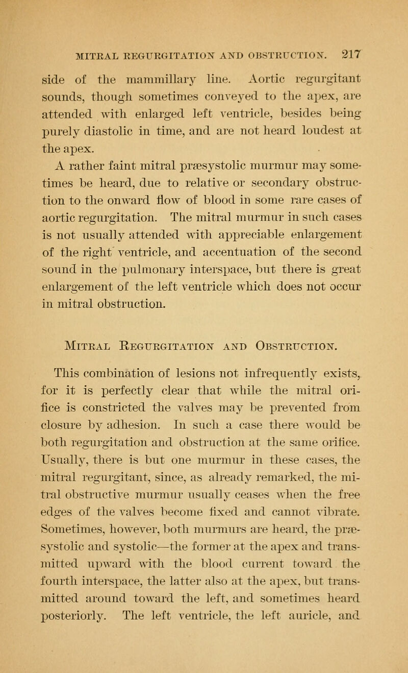side of the mammillary line. Aortic regurgitant sounds, though sometimes conveyed to the apex, are attended with enlarged left ventricle, besides being purely diastolic in time, and are not heard loudest at the apex. A rather faint mitral presystolic murmur may some- times be heard, due to relative or secondary obstruc- tion to the onward flow of blood in some rare cases of aortic regurgitation. The mitral murmur in such cases is not usually attended with api^reciable enlargement of the right ventricle, and accentuation of the second sound in the pulmonary interspace, but there is great enlargement of the left ventricle which does not occur in mitral obstruction. Mitral Regurgitation and Obstruction. This combination of lesions not infrequently exists, for it is perfectly clear that while the mitral ori- fice is constricted the valves may be prevented from closure by adhesion. In such a case there would be both regurgitation and obstruction at the same orifice. Usually, there is but one murmur in these cases, the mitral regurgitant, since, as already remarked, the mi- tral obstructive murmur usually ceases when the free edges of the valves become fixed and cannot vibrate. Sometimes, however, both murmurs are heard, the prfe- systolic and systolic—the former at the apex and trans- mitted upward with the blood current toward the fourth intersx:)ace, the latter also at the apex, but trans- mitted around toward the left, and sometimes heard posteriorly. The left ventricle, the left auricle, and