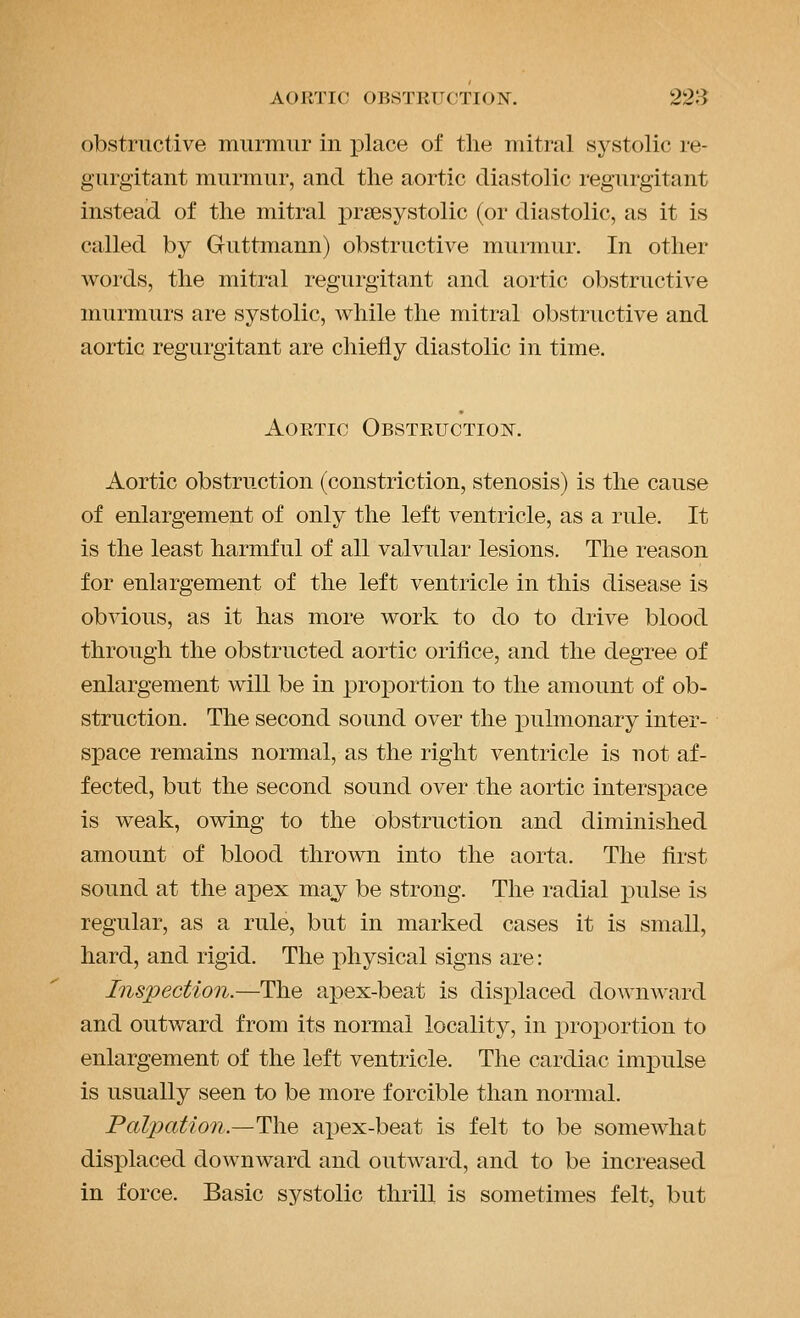 obstructive murmur in place of tlie mitral systolic re- gurgitant murmur, and tlie aortic diastolic regurgitant instead of the mitral i^r^esystolic (or diastolic, as it is called by Guttmann) obstructive murmur. In other words, the mitral regurgitant and aortic obstructive murmurs are systolic, while the mitral obstructive and aortic regurgitant are chiefly diastolic in time. Aortic Obstruction. Aortic obstruction (constriction, stenosis) is the cause of enlargement of only the left ventricle, as a rule. It is the least harmful of all valvular lesions. The reason for enlargement of the left ventricle in this disease is obvious, as it has more work to do to drive blood through the obstructed aortic orifice, and the degree of enlargement will be in projDortion to the amount of ob- struction. The second sound over the pulmonary inter- space remains normal, as the right ventricle is not af- fected, but the second sound over the aortic interspace is weak, owing to the obstruction and diminished amount of blood thrown into the aorta. The first sound at the apex may be strong. The radial pulse is regular, as a rule, but in marked cases it is small, hard, and rigid. The physical signs are: Inspection.—The apex-beat is displaced downward and outward from its normal locality, in proportion to enlargement of the left ventricle. The cardiac impulse is usually seen to be more forcible than normal. Palpation.—The apex-beat is felt to be somewhat displaced downward and outward, and to be increased in force. Basic systolic thrill is sometimes felt, but