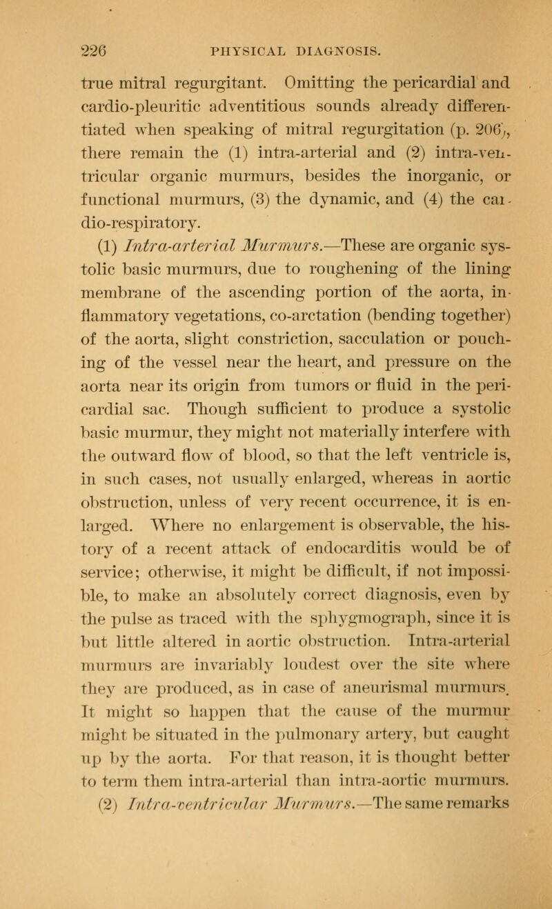 true mitral regurgitant. Omitting the pericardial and cardio-pleuritic adventitious sounds already differen- tiated when speaking of mitral regurgitation (p. 206), there remain the (1) intra-arterial and (2) intra-veii- tricular organic murmurs, besides the inorganic, or functional murmurs, (3) the djTiamic, and (4) the cai- dio-respiratory. (1) Intra-arterial Murmurs.-—These are organic sys- tolic basic murmurs, due to roughening of the lining membrane of the ascending portion of the aorta, in- flammatory vegetations, co-arctation (bending together) of the aorta, slight constriction, sacculation or pouch- ing of the vessel near the heart, and i)ressure on the aorta near its origin from tumors or fluid in the jDeri- cardial sac. Though sufficient to produce a systolic basic murmur, they might not materially interfere with the outward flow of blood, so that the left ventricle is, in such cases, not usually enlarged, whereas in aortic obstruction, unless of very recent occurrence, it is en- larged. Where no enlargement is observable, the his- tory of a recent attack of endocarditis would be of service; otherwise, it might be difficult, if not impossi- ble, to make an absolutely correct diagnosis, even by the pulse as traced with the spliygmograph, since it is but little altered in aortic obstruction. Intra-arterial murmurs are invariably loudest over the site where they are produced, as in case of aneurismal murmurs. It might so happen that the cause of the murmur might be situated in the pulmonary artery, but caught up by the aorta. For that reason, it is thought better to term them intra-arterial than intra-aortic murmurs. (2) Intra-ventricidar J/^^rmtirs.—The same remarks