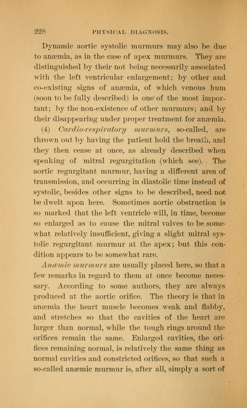 Dynamic aortic systolic murmurs may also be due to anaemia, as in the case of apex murmurs. Tliey are distinguished by their not being necessarily associated with the left ventricular enlargement; by other and co-existing signs of anaemia, of which venous hum (soon to be fully described) is one of the most impor- tant ; by the non-existence of other murmurs; and by their disappearing under projner treatment for anaemia. (4) Cardio-respiratory murmurs, so-called, are thrown out by having the patient hold the breath, and they then cease at once, as already described when sj)eaking of mitral regurgitation (which see). The aortic regurgitant murmur, having a different area of transmission, and occurring in diastolic time instead of systolic, besides other signs to be described, need not be dwelt upon here. Sometimes aortic obstruction is so marked that the left ventricle will, in time, become so enlarged as to cause the mitral valves to be some- what relatively insufficient, giving a slight mitral sys- tolic regurgitant murmur at the apex; but this con- dition appears to be somewhat rare. Anaemic murmurs are usually placed here, so that a few remarks in regard to them at once become neces- sary. According to some authors, they are always produced at the aortic orifice. The theory is that in anaemia the heart muscle becomes weak and flabby, and stretches so that the cavities of the heart are larger than normal, while the tough rings around the orifices remain the same. Enlarged cavities, the ori- fices remaining normal, is relatively the same thing as normal cavities and constricted orifices, so that such a so-called anaemic murmur is, after all, simply a sort of
