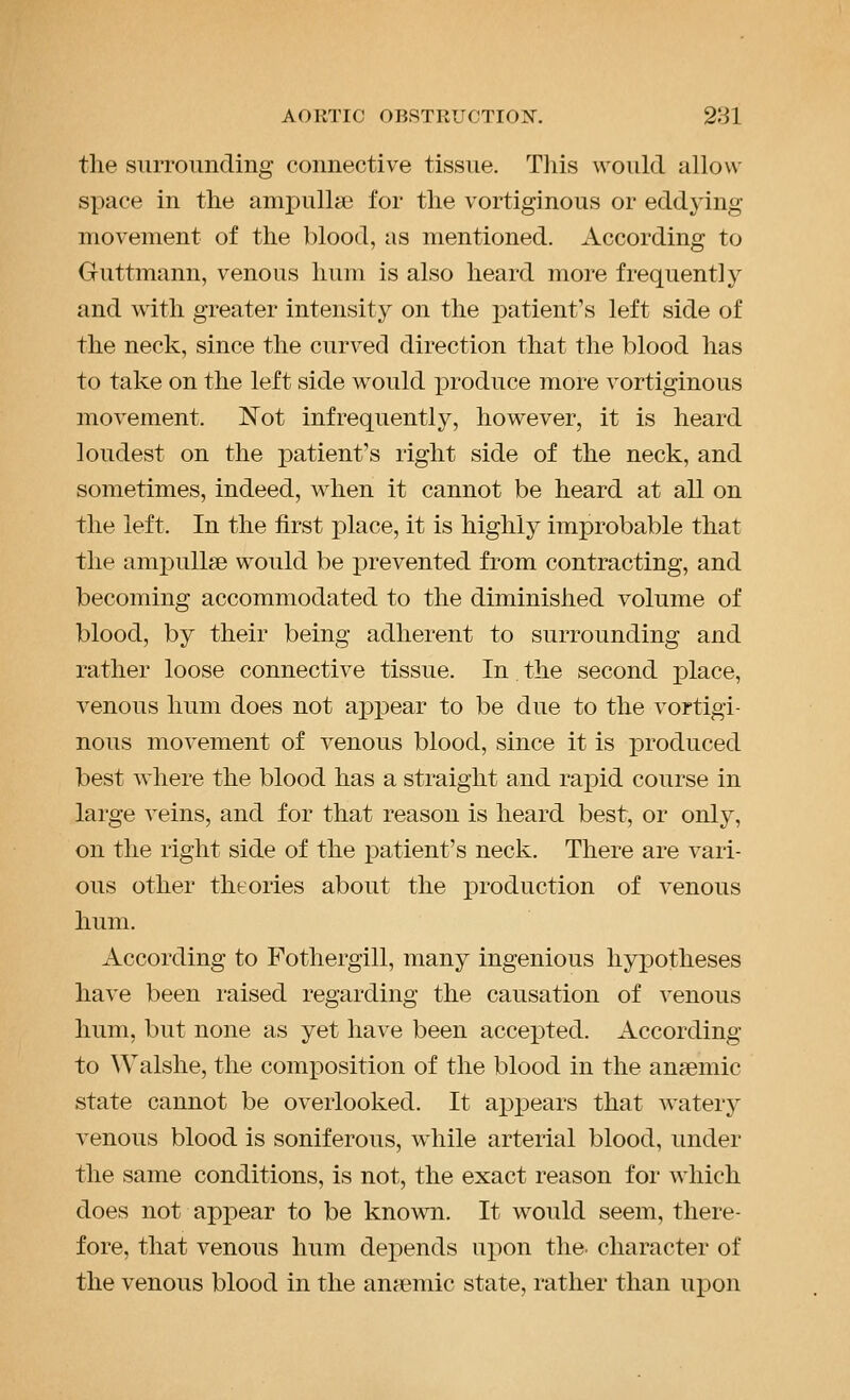 the surrounding connective tissue. This would allow space in the ampulhe for the vortiginous or eddying movement of the blood, as mentioned. According to Guttmann, venous hum is also heard more frequently and with greater intensity on the patient's left side of the neck, since the curved direction that the blood has to take on the left side would produce more vortiginous movement. Not infrequently, however, it is heard loudest on the patient's right side of the neck, and sometimes, indeed, when it cannot be heard at all on the left. In the first place, it is highly improbable that the ampullae would be prevented from contracting, and becoming accommodated to the diminished volume of blood, by their being adherent to surrounding and rather loose connective tissue. In the second place, venous hum does not appear to be due to the vortigi- nous movement of venous blood, since it is produced best where the blood has a straight and rapid course in large veins, and for that reason is heard best, or only, on the right side of the ]3atient's neck. There are vari- ous other theories about the production of venous hum. According to Fothergill, many ingenious hypotheses have been raised regarding the causation of venous hum, but none as yet have been accepted. According to Walshe, the comj^osition of the blood in the ansemic state cannot be overlooked. It appears that watery venous blood is soniferous, while arterial blood, under the same conditions, is not, the exact reason for which does not apiDear to be known. It would seem, there- fore, that venous hum depends upon the- character of the venous blood in the anaemic state, rather than upon