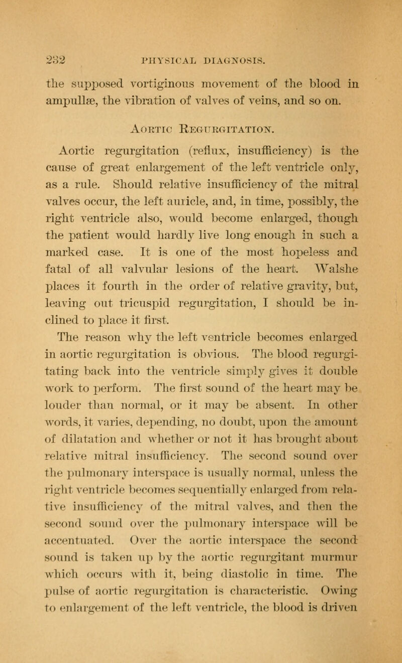 the supposed vortiginons movement of the blood in ampullae, the vibration of valves of veins, and so on. Aortic Regurgitation. Aortic regurgitation (reflux, insufficiency) is the cause of great enlargement of the left ventricle only, as a rule. Should relative insufficiency of the mitral valves occur, the left auricle, and, in time, possibly, the right ventricle also, would become enlarged, though the patient would hardly live long enough in such a marked case. It is one of the most hopeless and fatal of all valvular lesions of the heart. Walshe places it fourth in the order of relative gravity, but, leaving out tricuspid regurgitation, I should be in- clined to place it first. The reason why the left ventricle becomes enlarged in aortic regurgitation is obvious. The blood regurgi- tating back into tlie ventricle simply gives it double w^ork to perform. The first sound of the heart may he louder than normal, or it may be absent. In other words, it varies, dex)ending, no doubt, upon the amount of dilatation and whether or not it has brought about relative mitral insufficiency. The second sound over the pulmonary intersj)ace is usually normal, unless the right ventricle becomes sequentially enlarged from rela- tive insufficiency of the mitral valves, and then the second sound over the pulmonary interspace will be accentuated. Over the aortic interspace the second sound is taken up by the aortic regurgitant murmur which occurs with it, being diastolic in time. The pulse of aortic regurgitation is characteristic. Owing to enlargement of the left ventricle, the blood is driven