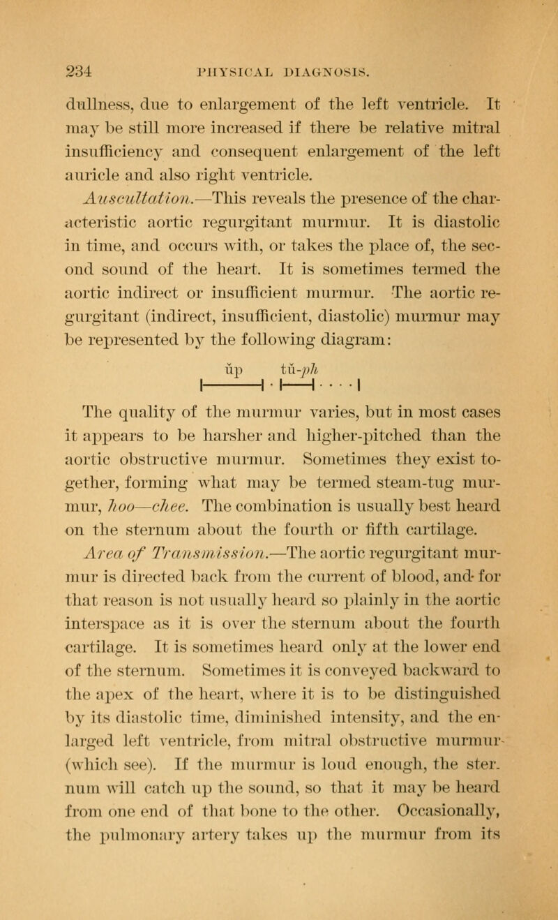 dnllness, due to enlargement of the left ventricle. It may be still more increased if there be relative mitral insufficiency and consequent enlargement of the left auricle and also right ventricle. Auscultation.—This reveals the presence of the char- ticteristic aortic regurgitant murmur. It is diastolic in time, and occurs with, or takes the place of, the sec- ond sound of the heart. It is sometimes termed the aortic indirect or insufficient murmur. The aortic re- gurgitant (indirect, insufficient, diastolic) murmur may be represented by the following diagram: up tn-j)h I 1 • I 1 -I The quality of the murmur varies, but in most cases it apj)ears to be harsher and higher-pitched than the aortic obstructive murmur. Sometimes they exist to- gether, forming what may be termed steam-tug mur- mur, /wo—cJiee. The combination is usually best heard on the sternum about the fourth or lifth cartilage. Area of Transmission.—The aortic regurgitant mur- mur is directed back from the current of blood, and- for that reason is not usually heard so plainly in the aortic interspace as it is over the sternum about the fourth cartilage. It is sometimes heard onl^^ at the lower end of the sternum. Sometimes it is conveyed backward to the apex of the heart, where it is to be distinguished by its diastolic time, diminished intensity, and the en- larged left ventricle, from mitral obstructive murmur- (which see). If the murmur is loud enough, the ster. num will catch up the sound, so that it may be heard from one end of that bone to the other. Occasionally, the pidmonai'y artery takes up the murmur from its