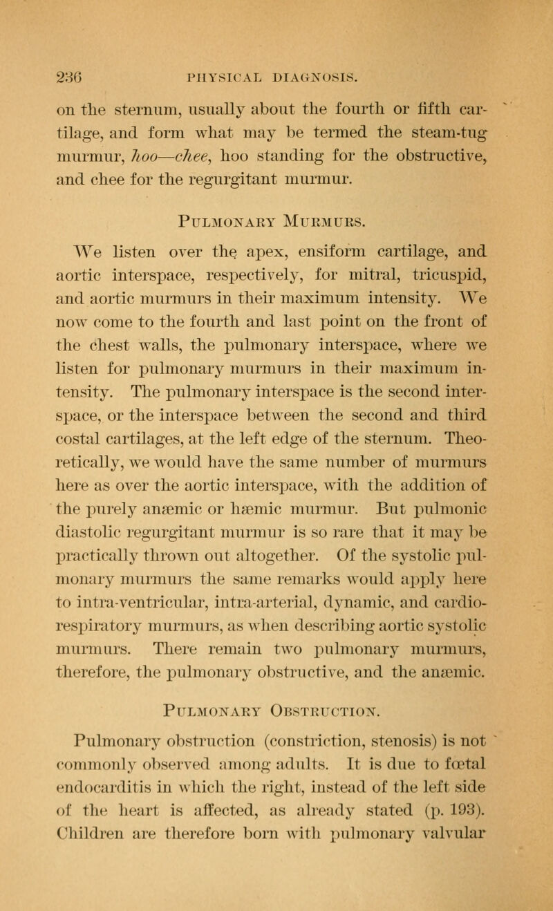 on the sternum, usually about the fourth or lifth car- tilage, and form what may be termed the steam-tug murmur, lioo—cliee^ hoo standing for the obstructive, and chee for the regurgitant murmur. Pulmonary Murmurs. We listen over thQ apex, ensiform cartilage, and aortic interspace, respectively, for mitral, tricuspid, and aortic murmurs in their maximum intensity. We now come to the fourth and last point on the front of the chest walls, the pulmonary intersx)ace, where we listen for pulmonary murmurs in their maximum in- tensity. The pulmonary interspace is the second inter- sjjace, or the interspace between the second and third costal cartilages, at the left edge of the sternum. Theo- retically, we would have the same number of murmurs here as over the aortic interspace, with the addition of the purely anaemic or haemic murmur. But pulmonic diastolic regurgitant murmur is so rare that it may be X)ractically thrown out altogether. Of the systolic pul- monary murmurs the same remarks would ajiply here to intra-ventricular, intraarterial, dynamic, and cardio- respiratory murmurs, as when describing aortic systolic murmurs. There remain two pulmonary murmurs, therefore, the pulmonary obstructive, and the aniemic. Pulmonary Obstruction. Pulmonary obstruction (constriction, stenosis) is not commonly observed among adults. It is due to foetal endocarditis in which the right, instead of the left side of the heart is affected, as already stated (p. 193). Children are therefore born with pulmonary valvular