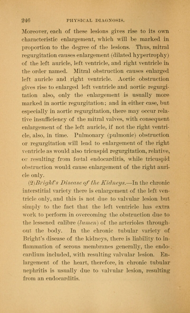Moreover, each of these lesions gives rise to its o^^^l characteristic enlargement, which will be marked in proportion to the degree of the lesions. Thus, mitral regurgitation causes enlargement (dilated hypertrophy) of the left auricle, left ventricle, and right ventricle in the order named. Mitral obstruction causes enlarged left auricle and right ventricle. Aortic obstruction gives rise to enlarged left ventricle and aortic regurgi- tation also, only the enlargement is usually more marked in aortic regurgitation; and in either case, but especially in aortic regurgitation, there may occur rela- tive insufficiency of the mitral valves, with consequent enlargement of the left auricle, if not the right ventri- cle, also, in time. Pulmonary (pulmonic) obstruction or regurgitation will lead to enlargement of the right ventricle as would also tricuspid regurgitation, relative, or resulting from foetal endocarditis, while tricuspid obstruction would cause enlargement of the right auri- cle only. (2)Br/r/7ifs Disease of the Kidneys.—In the chronic interstitial variety there is enlargement of the left ven- tricle only, and this is not due to valvular lesion but simply to the fact that the left ventricle has extra work to perform in overcoming the obstruction due to the lessened calibre {lumen) of the arterioles through- out the body. In the chronic tubular variety of Bright's disease of the kidneys, there is liability to in- flammation of serous membranes generally, the endo-. cardium included, with resulting valvular lesion. En- largement of the heart, therefore, in chronic tubular nephritis is usually' due to valvular lesion, resulting from an endocarditis.