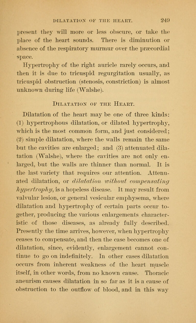 present they will more or less obscure, or take tlie place of the heart sounds. There is diminution or absence of the respiratory murmur over the precordial space. Hypertrophy of the right auricle rarely occurs, and then it is due to tricusj)id regurgitation usually, as tricusi3id obstruction (stenosis, constriction) is almost unknown during life (AValshe). Dilatation of the Heart. Dilatation of the heart may be one of three kinds: (1) hyiDertrophous dilatation, or dilated hypertrophy, which is the most common form, and just considered; (2) sim]ple dilatation, where the walls remain the same but the cavities are enlarged; and (3) attenuated dila- tation (Walshe), where the cavities are not only en- larged, but the walls are thinner than normal. It is the last variety that requires our attention. Attenu- ated dilatation, or dilatation witJioiit compensating Jiyperti'opliy, is a hopeless disease. It may result from valvular lesion, or general vesicular emphysema, where dilatation and hypertrophy of certain parts occur to- gether, ]producing the various enlargements character- istic of those diseases, as already fully described. Presently the time arrives, however, when hypertroj)hy ceases to compensate, and then the case becomes one of dilatation, since, evidently, enlargement cannot con- tinue to go on indefinitely. In other cases dilatation occurs from inherent weakness of the heart niuscle itself, in other words, from no known cause. Thoracic aneurism causes dilatation in so far as it is a cause of ■obstruction to the outflow of blood, and in this way