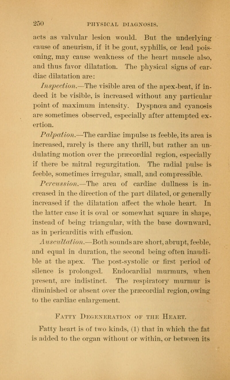 acts as valvular lesion would. But the underlying cause of aneurism, if it be gout, syphilis, or lead i^ois- oning, may cause weakness of the heart muscle also, and thus favor dilatation. The physical signs of car- diac dilatation are: I}iS2:)ectlon.—T\ie visible area of the apex-beat, if in- deed it be visible, is increased without any particular point of maximum intensity. Dyspnoea and cyanosis are sometimes observed, especially after attempted ex- ertion. Palpation.—Tlie cardiac impulse is feeble, its area is increased, rarely is there any thrill, but rather an un- dulating motion over the prsecordial region, especially if there be mitral regurgitation. The radial pulse is feeble, sometimes irregular, small, and compressible. Percussion.—The area of cardiac dullness is in- creased in the direction of the part dilated, or generally increased if the dilatation affect the whole heart. In the latter case it is oval or somewliat square in shape, instead of being triangular, M^th the base dowuAvard, as in pericarditis with effusion. A liscultatlon.—Both sounds are short, abrupt, feeble, and equal in duration, the second being often inaudi- ble at the apex. The post-systolic or first period of silence is prolonged. Endocardial murmurs, when present, are indistinct. The respiratory murmur is diminished or absent over the precordial region, owing to the cardiac enlai'gement. Fatty DK(n<:xKKATioN^ of the Heart. Fatty heart is of two kinds, (1) tliat in which the fat is added to the organ without or within, or between its