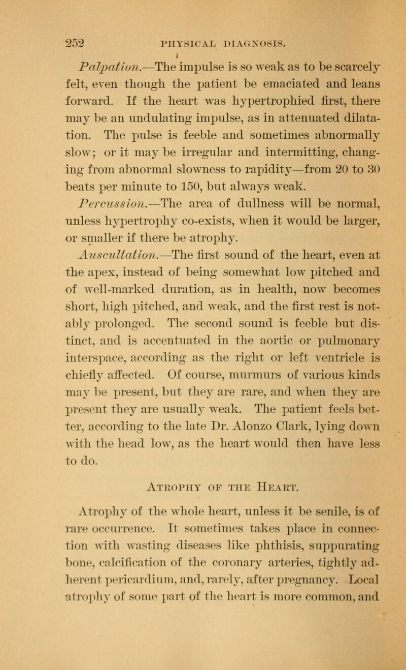 « Palpation.—The imi)ulse is so weak as to be scarcely felt, even tliough the patient be emaciated and leans forward. If the heart was hypertrophied first, there may be an undulating impulse, as in attenuated dilata- tion. The pulse is feeble and sometimes abnormally slow; or it may be irregular and intermitting, chang- ing from abnormal slowness to raiDidity—from 20 to 30 beats per minute to 150, but always weak. Percussion.—The area of dullness will be normal, unless hypertrophy co-exists, when it would be larger, or smaller if there be atrophy. Auscultation.—The first sound of the heart, even at the apex, instead of being somewhat low jjitched and of well-marked duration, as in health, now becomes short, high pitched, and weak, and the first rest is not- ably prolonged. The second sound is feeble but dis- tinct, and is accentuated in the aortic or pulmonary intersjjace, according as the right or left ventricle is chiefly affected. Of course, murmurs of various kinds may be i)resent, but they are rare, and when they are present they are usually weak. The i^atient feels bet- ter, according to the late Dr. Alonzo Clark, lying down with the head low, as the heart would then have less to do. Atrophy of the Heart. Atrophy of the whole heart, unless it be senile, is of rare occurrence. It sometimes takes place in connec- tion with wasting diseases like phthisis, suppurating bonp, calcification of the coi'onary arteries, tightly ad- herent ])ericar(lium, and, rarely, after pregnancy. Local atrophy of some part of the heart is more common, and