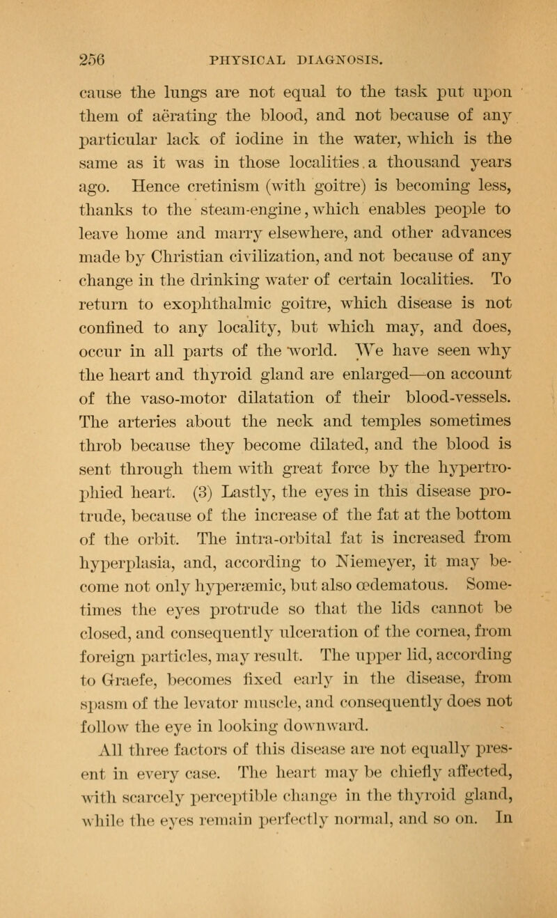 cause the lungs are not equal to the task put upon them of aerating the blood, and not because of any particular lack of iodine in the water, which is the same as it was in those localities.a thousand years ago. Hence cretinism (with goitre) is becoming less, thanks to the steam-engine, which enables people to leave home and marry elsewhere, and other advances made by Christian civilization, and not because of any change in the drinking water of certain localities. To return to exophthalmic goitre, which disease is not confined to any locality, but which may, and does, occur in all parts of the •\vorld. We have seen why the heart and thyroid gland are enlarged—on account of the vaso-motor dilatation of their blood-vessels. The arteries about the neck and temples sometimes throb because they become dilated, and the blood is sent through them with great force by the hypertro- phied heart. (3) Lastly, the eyes in this disease pro- trude, because of the increase of the fat at the bottom of the orbit. The intra-orbital fat is increased from hyperplasia, and, according to Niemeyer, it may be- come not only hyperjjemic, but also opdematous. Some- times the eyes protrude so that the lids cannot be closed, and consequently ulceration of the cornea, from foreign particles, may result. The upper lid, according to Graefe, becomes fixed early in the disease, from sx)asm of the levator muscle, and consequently does not follow the eye in looking downward. All three factors of this disease are not equally pres- ent in every case. The heart may be chiefly aifected, with scarcely perceptible change in the thyroid gland, ^^ hile the eyes remain perfectly nonnal, and so on. In