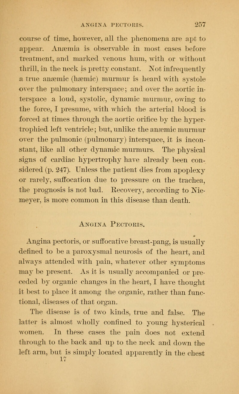 course of time, however, all the j)lienomena are apt to apj)eai'. Anemia is observable in most cases before treatment, and marked venous hum, with or without thrill, in the neck is pretty constant. Not infrequently a true anaemic (hsemic) murmur is heard with systole over the pulmonary interspace; and over the aortic in- terspace a loud, systolic, dynamic murmur, owing to the force, I presume, with which the arterial blood is forced at times through the aortic orifice by the hyper- troi)hied left ventricle; but, unlike the anaemic murmur over the pulmonic (pulmonary) intersx)ace, it is incon- stant, like all other dynamic murmurs. The physical signs of cardiac hypertrophy have already been con- sidered (p. 247). Unless the patient dies from apoplexy or rarely, suffocation due to pressure on the trachea, the prognosis is not bad. Recovery, according to Me- meyer, is more common in this disease than death. Angina Pectoris. Angina pectoris, or suffocative breast-pang, is usually defined to be a paroxysmal neurosis of the heart, and always attended with pain, whatever other symptoms may be present. As it is usually accompanied or pre- ceded by organic changes in the heart, I have thought it best to place it among the organic, rather than func- tional, diseases of that organ. The disease is of two kinds, true and false. The latter is almost wholly confined to young hysterical women. In these cases the pain does not extend through to the back and up to the neck and down the left arm, but is simply located apparently in the chest 17