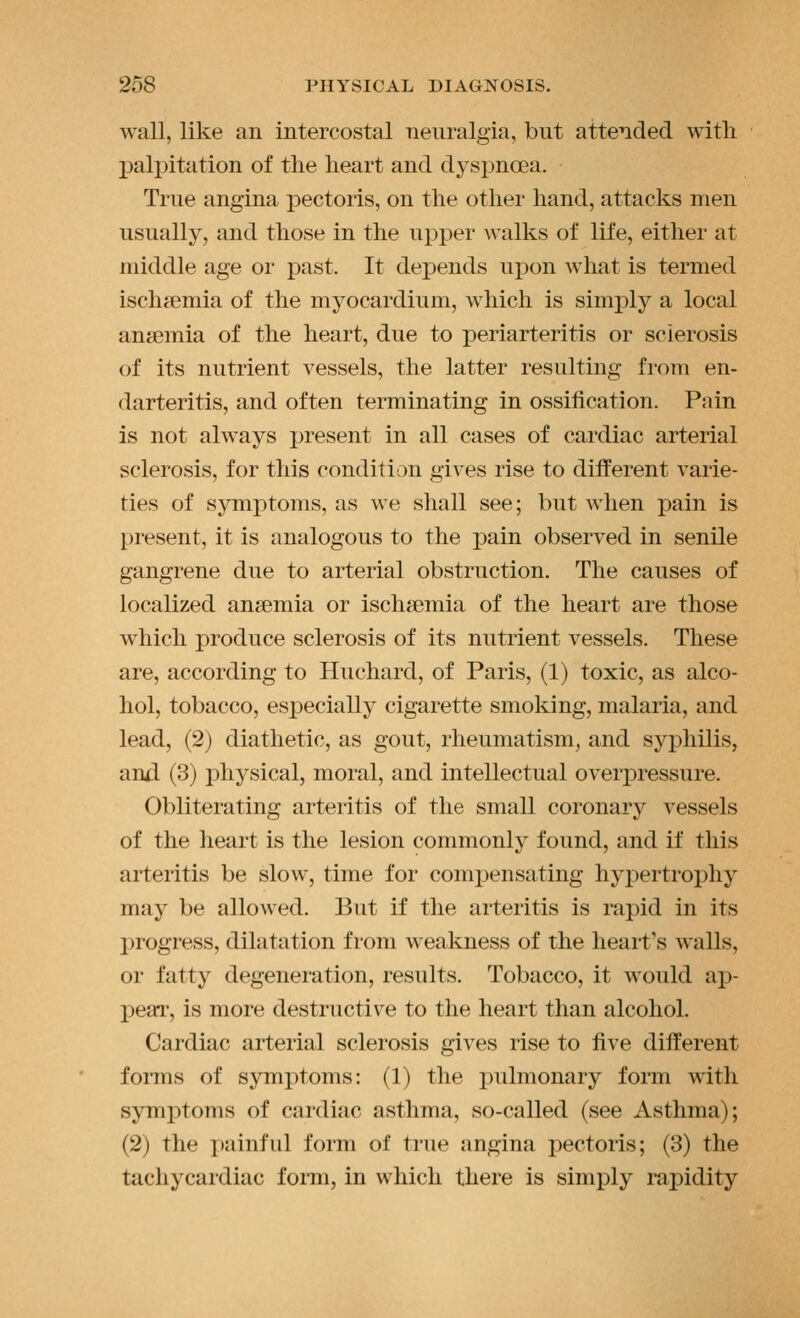 wall, like an intercostal neuralgia, but attended with palpitation of the heart and d3^si3noea. True angina pectoris, on the other hand, attacks men usually, and those in the upper walks of life, either at middle age or past. It depends upon what is termed ischemia of the myocardium, which is simply a local anaemia of the heart, due to periarteritis or sclerosis of its nutrient vessels, the latter resulting from en- darteritis, and often terminating in ossification. Pain is not always present in all cases of cardiac arterial sclerosis, for this condition gives rise to different varie- ties of symptoms, as we shall see; but when pain is present, it is analogous to the pain observed in senile gangrene due to arterial obstruction. The causes of localized anaemia or ischaemia of the heart are those Mdiich produce sclerosis of its nutrient vessels. These are, according to Huchard, of Paris, (1) toxic, as alco- hol, tobacco, especially cigarette smoking, malaria, and lead, (2) diathetic, as gout, rheumatism, and syphilis, and (3) physical, moral, and intellectual oveipressure. Obliterating arteritis of the small coronary vessels of the heart is the lesion commonly found, and if this arteritis be slow, time for comjDensating hypertrophy may be allowed. But if the arteritis is rapid in its progress, dilatation from weakness of the heart's walls, or fatty degeneration, results. Tobacco, it would ap- peal-, is more destructive to the heart than alcohol. Cardiac arterial sclerosis gives rise to five different forms of symptoms: (1) the pulmonary form with symptoms of cardiac asthma, so-called (see Asthma); (2) the i)ainful form of true angina pectoris; (3) the tachycardiac foi-m, in which there is simply rapidity