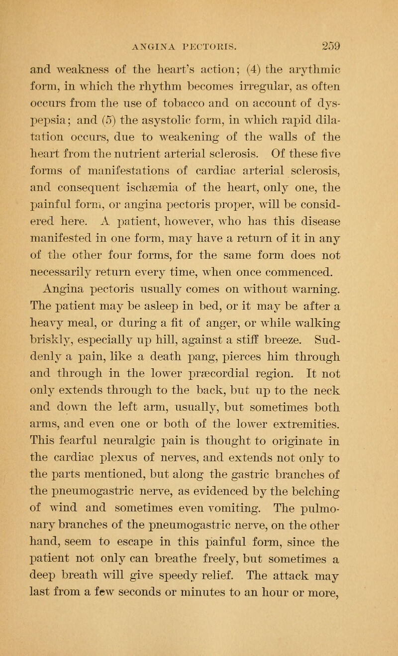 and weakness of the heart's action; (4) the arythmic fomi, in which the rhythm becomes irregular, as often occurs from the use of tobacco and on account of dys- pepsia ; and (5) the asystolic form, in which TnjAd dila- tation occurs, due to weakening of the walls of the heart from the nutrient arterial sclerosis. Of these five forms of manifestations of cardiac arterial sclerosis, and consequent ischfemia of the heart, only one, the painful form, or angina pectoris proper, will be consid- ered here. A patient, however, who has this disease manifested in one form, may have a return of it in any of the other four forms, for the same form does not necessarily return every time, when once commenced. Angina pectoris usually comes on without warning. The patient may be asleep in bed, or it may be after a heavy meal, or during a fit of anger, or Avhile walking briskly, especially wp hill, against a stiff breeze. Sud- denly a pain, like a death pang, joierces him through and through in the lower praecordial region. It not only extends through to the back, but up to the neck and down the left arm, usually, but sometimes both arms, and even one or both of the lower extremities. This fearful neuralgic pain is thought to originate in the cardiac plexus of nerves, and extends not only to the parts mentioned, but along the gastric branches of the j)neumogastric nerve, as evidenced by the belching of wind and sometimes even vomiting. The pulmo- nary branches of the pneumogastric nerve, on the other hand, seem to escape in this painful form, since the patient not only can breathe freely, but sometimes a deep breath will give speedy relief. The attack may last from a few seconds or minutes to an hour or more,