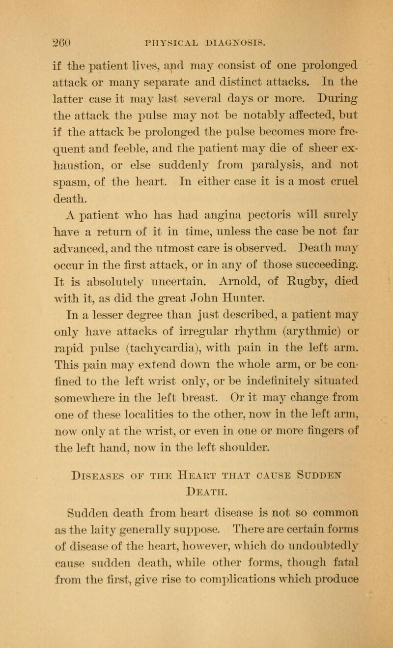 if the patient lives, a^d may consist of one prolonged attack or many separate and distinct attacks. In tlie latter case it may last several days or more. During the attack the pulse may not be notably affected, but if the attack be prolonged the pulse becomes more fre- quent and feeble, and the patient may die of sheer ex- haustion, or else suddenly from paralysis, and not spasm, of the heart. In either case it is a most cruel death. A patient who has had angina pectoris will surely have a return of it in time, unless the case be not far advanced, and the utmost care is observed. Death may occur in the first attack, or in any of those succeeding. It is absolutely uncertain. Arnold, of Eugby, died with it, as did the great John Hunter. In a lesser degree than just described, a patient may only have attacks of irregular rhythm (arythmic) or rai)id pulse (tachycardia), vdth pain in the left arm. This pain may extend down the whole arm, or be con- fined to the left wrist only, or be indefinitely situated somewhere in the left breast. Or it may change from one of these localities to the other, now in the left arm, now only at the wTist, or even in one or more fingers of the left hand, now in the left shoulder. Diseases of the Heaut that cause Sudden Death. Sudden death from heart disease is not so common as the laity generally suppose. There are certain foi-ms of disease of the heart, however, which do undoubtedly cause sudden death, while other forms, thongli fatal from the first, give rise to complications which produce