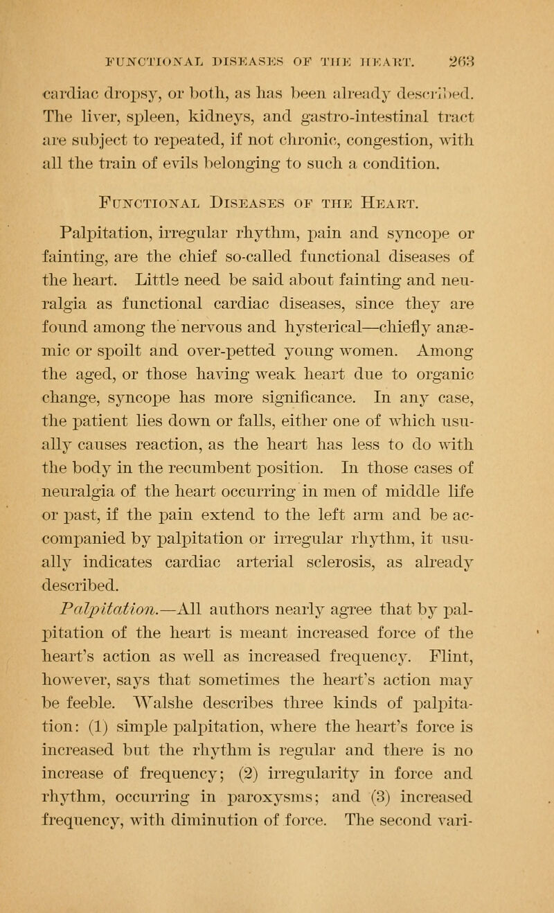 FUJN^CTIO.VAL DISEASES OF I'lfK TrKART. 20H cardiac dropsy, or both, as has been already descj-ibed. The liver, spleen, kidneys, and gastro-intestinal tract are subject to repeated, if not chronic, congestion, with all the train of evils belonging to such a condition. FrjNCTioisrAL Diseases of the Heakt. Palpitation, irregular rhythm, pain and syncojDe or fainting, are the chief so-called functional diseases of the heart. Littls need be said about fainting and neu- ralgia as functional cardiac diseases, since they are found among the nervous and hysterical—chiefly anae- mic or spoilt and over-petted young women. Among the aged, or those having weak heart due to organic change, syncope has more significance. In any case, the patient lies down or falls, either one of Avhicli usu- ally causes reaction, as the heart has less to do with the body in the recumbent position. In those cases of neuralgia of the heart occurring in men of middle life or past, if the pain extend to the left arm and be ac- companied by palpitation or irregular rhythm, it usu- ally indicates cardiac arterial sclerosis, as already described. Palpitation.—All authors nearly agree that by pal- pitation of the heart is meant increased force of the heart's action as well as increased frequency. Flint, however, says that sometimes the heart's action may be feeble. Walshe describes three kinds of i^alpita- tion: (1) simple palj^itation, where the heart's force is increased but the rhythm is regular and there is no increase of frequency; (2) irregularity in force and rhythm, occurring in paroxysms; and (3) increased frequency, with diminution of force. The second vari-