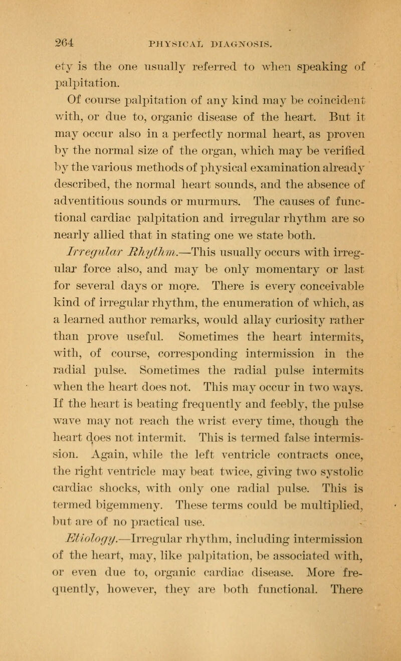 ety is the one usually referred to when speaking of palpitation. Of course palpitation of any kind may be eoincident v,'ith, or due to, organic disease of the heart. But it may occur also in a perfectly normal heart, as proven by the normal size of the organ, which may be verified by the various methods of physical examination alread}' described, the normal heart sounds, and the absence of adventitious sounds or munnurs. The causes of func- tional cardiac palpitation and irregular rhythm are so nearly allied that in stating one we state both. Irregidar Rhytlim.—This usually occurs with irreg- ular force also, and may be only momentary or last for several days or more. There is every conceivable kind of irregular rhythm, the enumeration of which, as a learned author remarks, would allay curiosity rather than prove useful. Sometimes the heart intermits, with, of course, corresponding intermission in the radial pulse. Sometimes the radial pulse intermits when the heart does not. This may occur in two ways. If the heart is beating frequently and feebly, the i)ulse wave may not reach the wrist every time, though the heart does not intermit. This is termed false intermis- sion. Again, while the left ventricle contracts once, the right ventricle may beat twice, giving two systolic cardiac shocks, with only one radial pulse. This is termed bigemmeny. These terms could be multiplied, ])ut are of no practical use. Etiology.—Irregular rhythm, including intermission of the heart, may, like i)ali)itation, be associated with, or even due to, organic cardiac disease. More fre- quently, however, they are both functional. There