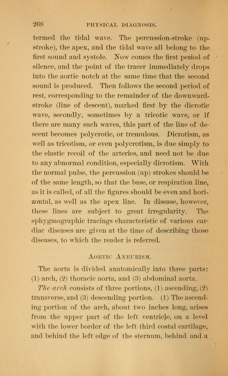 termed the tidal wave. The percussion-stroke (up- stroke), the apex, and the tidal wave all belong to the first sound and systole. Now comes the first period of silence, and the point of the tracer immediately drops into the aortic notch at the same time that the second sound is jiroduced. Then follows the second period of rest, corresponding to the remainder of the downward- stroke (line of descent), marked first by the dicrotic wave, secondly, sometimes by a tricotic wave, or if there are many such waves, this part of the line of de- scent becomes polycrotic, or tremulous. Dicrotism, as well as tricotism, or even polycrotism, is due simx)ly to the elastic recoil of the arteries, and need not be due to any abnormal condition, especially dicrotism. With the normal pulse, the percussion (up) strokes should be of the same length, so that the base, or respiration line, as it is called, of all the figures should be even and hori- zontal, as well as the apex line. In disease, however, these lines are subject to great irregularity. The sphygmographic tracings characteristic of various car- diac diseases are given at the time of describing those diseases, to which the I'eader is referred. Aoinir Aneitris.a[. The aorta is divided anatomically into three parts: (1) arch, (2) thoracic aorta, and (3) abdominal aorta. The arcli consists of three portions, (1) ascending, (2) transverse, and (3) descending portion. (1) The ascend- ing portion of the arch, about two inches long, arises from the upx)er part of the left ventricje, on a level with the lower border of the left third costal cartilage, and behind the left edge of the sternum, behind and a