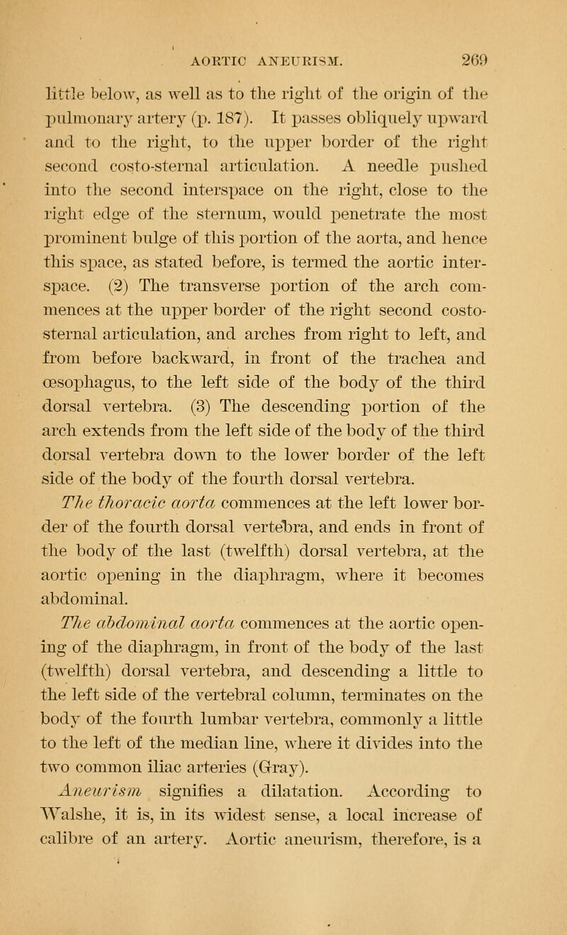 little beloAv, as well as to the right of the origin of the l^ulmonary artery (p. 187). It passes obliquely upward and to the right, to the upx:)er border of the right second costo-sternal articulation. A needle pushed into the second interspace on the right, close to the right edge of the sternum, would penetrate the most prominent bulge of this portion of the aorta, and hence this siDace, as stated before, is termed the aortic inter- sj)ace. (2) The transverse portion of the arch com- mences at the upper border of the right second costo- sternal articulation, and arches from right to left, and from before backward, in front of the trachea and oesophagus, to the left side of the body of the third dorsal vertebra. (3) The descending i)ortion of the arch extends from the left side of the body of the third dorsal vertebra down to the lower border of the left side of the body of the fourth dorsal vertebra. The tlioracic aorta commences at the left lower bor- der of the fourth dorsal vertelbra, and ends in front of the body of the last (twelfth) dorsal vertebra, at the aortic oi^ening in the diaphragm, where it becomes abdominal. Tlie abdominal aorta commences at the aortic oi^en- Ing of the diaphragm, in front of the body of the last (twelfth) dorsal vertebra, and descending a little to the left side of the vertebral column, terminates on the body of the fourth lumbar vertebra, commonly a little to the left of the median line, where it divides into the two common iliac arteries (Gray). Aneui'isni signifies a dilatation. According to Walshe, it is, in its widest sense, a local increase of calibre of an artery. Aortic aneurism, therefore, is a