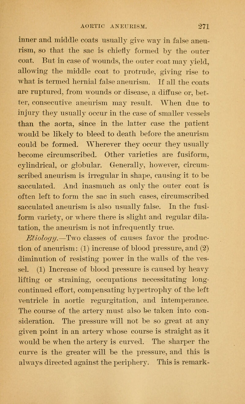 inner and middle coats usually give way in false aneu- rism, so that the sac is chiefly formed by the outer coat. But in case of wounds, the outer coat may yield, allowing the middle coat to protrude, gi^'ing rise to what is termed hernial false aneurism. If all the coats are ruptured, from wounds or disease, a diffuse or, bet- ter, consecutive aneurism may result. AVhen due to injury they usually occur in the case of smaller vessels than the aorta, since in the latter case the patient would be likely to bleed to death before the aneurism could be formed. Wherever they occur they usually become circumscribed. Other varieties are fusiform, cylindrical, or globular. Generally, however, circum- scribed aneurism is irregular in shape, causing it to be sacculated. And inasmuch as only the outer coat is often left to form the sac in such cases, circumscribed sacculated aneurism is also usually false. In the fusi- form variety, or where there is slight and regular dila- tation, the aneurism is not infrequently true. Etiology.—Two classes of causes favor the produc- tion of aneurism: (1) increase of blood pressure, and (2) diminution of resisting power in the walls of the ves- sel. (1) Increase of blood pressure is caused by heavy lifting or straining, occupations necessitating long- continued effort, comx^ensating hypertrophy of the left ventricle in aortic regurgitation, and intemperance. The course of the artery must also be taken into con- sideration. The pressure will not be so great at any given XDoint in an artery whose course is straight as it would be when the artery is curved. The sharper the curve is the greater will be the pressure, and this is always directed against the periphery. This is remark-
