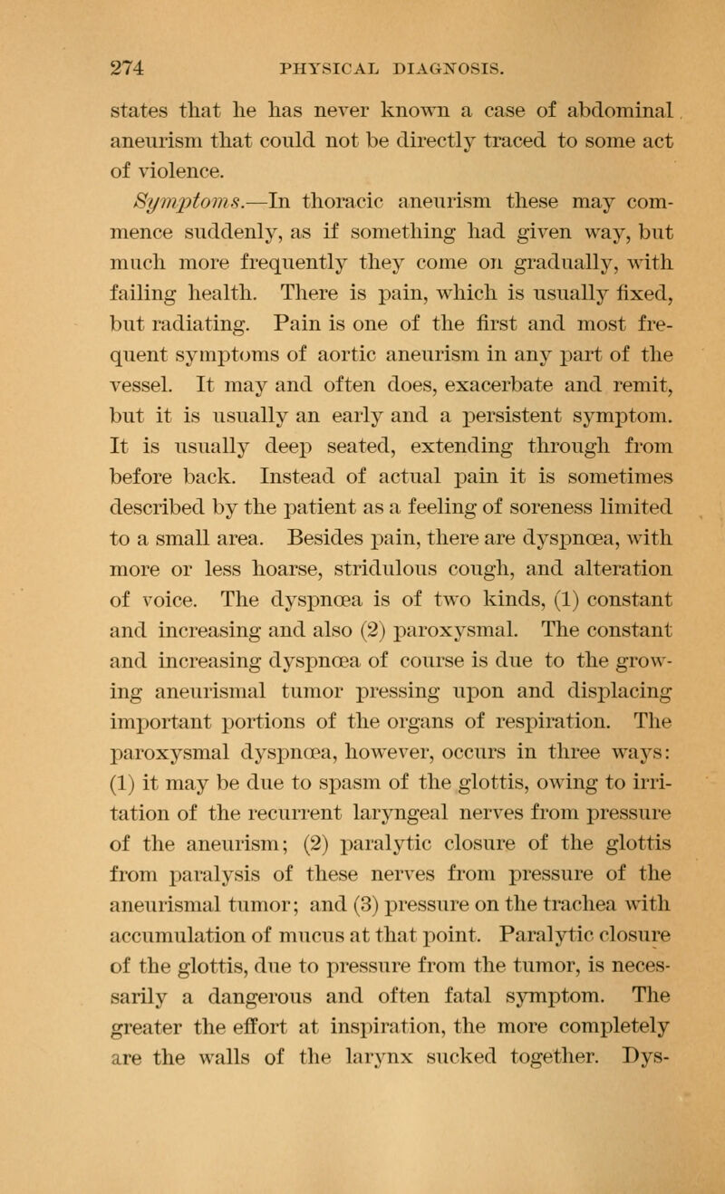 states that he has never known a case of abdominal aneurism that could not be directly traced to some act of violence. Symptoms.—In thoracic aneurism these may com- mence suddenly, as if something had given way, but much more frequently they come on gradually, with failing health. There is pain, which is usually fixed, but radiating. Pain is one of the first and most fre- quent symptoms of aortic aneurism in any part of the vessel. It may and often does, exacerbate and remit, but it is usually an early and a x^ersistent symptom. It is usually deep seated, extending through from before back. Instead of actual i^ain it is sometimes described by the patient as a feeling of soreness limited to a small area. Besides pain, there are dyspnoea, with more or less hoarse, stridulous cough, and alteration of voice. The dyspnoea is of two kinds, (1) constant and increasing and also (2) paroxysmal. The constant and increasing dyspnoea of course is due to the grow- ing aneurismal tumor pressing upon and displacing imi)ortant j)ortions of the organs of respiration. The paroxysmal dyspnoea, however, occurs in three ways: (1) it may be due to spasm of the glottis, owing to irri- tation of the recurrent laryngeal nerves from pressure of the aneurism; (2) paralytic closure of the glottis from paralysis of these nerves from pressure of the aneurismal tumor; and (3) pressure on the trachea with accumulation of mucus at that point. Paralytic closure of the glottis, due to pressure from the tumor, is neces- sarily a dangerous and often fatal symptom. The greater the effort at inspiration, the more completely are the walls of the larynx sucked together. Dys-
