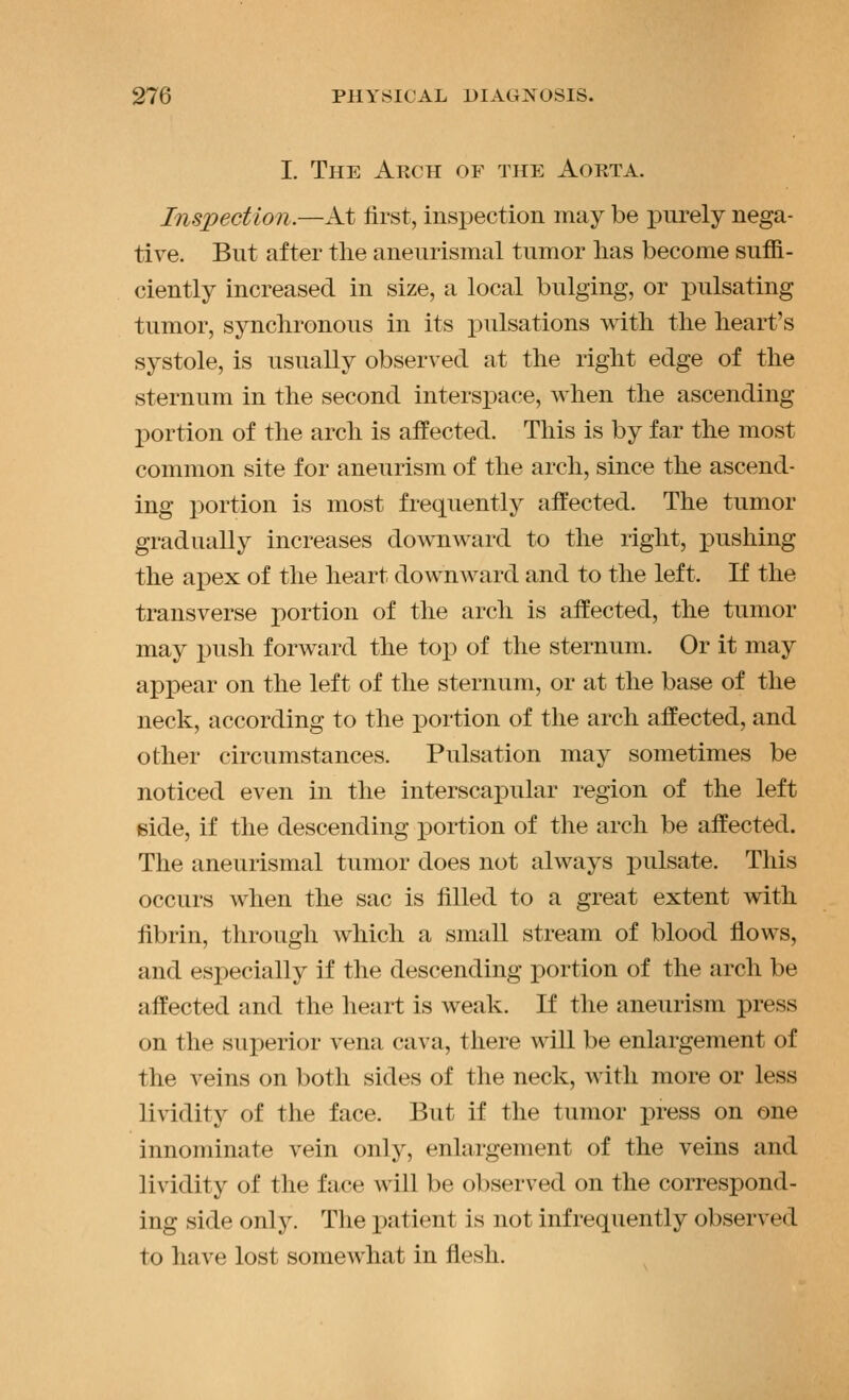 I. The Arch of the Aorta. Inspection.—At lirst, inspection may be purely nega- tive. But after the aneurismal tumor has become suffi- ciently increased in size, a local bulging, or pulsating tumor, synchronous in its pulsations mtli the heart's systole, is usually observed at the right edge of the sternum in the second intersi)ace, when the ascending portion of the arch is affected. This is by far the most common site for aneurism of the arch, since the ascend- ing portion is most frequently affected. The tumor gradually increases downward to the right, pushing the apex of the heart downward and to the left. If the transverse portion of the arch is affected, the tumor may push forward the top of the sternum. Or it may appear on the left of the sternum, or at the base of the neck, according to the x3ortion of the arch affected, and other circumstances. Pulsation may sometimes be noticed even in the interscapular region of the left Bide, if the descending portion of the arch be affected. The aneurismal tumor does not always i)ulsate. This occurs when the sac is filled to a great extent with fibrin, through which a small stream of blood flows, and especially if the descending portion of the arch be affected and the heart is weak. If the aneurism press on the superior vena cava, there will be enlargement of the veins on both sides of the neck, with more or less lividity of the face. But if the tumor press on one innominate vein only, enlargement of the veins and lividity of the face will be observed on the correspond- ing side only. Tlie patient is not infrequently observed to have lost somewhat in flesh.