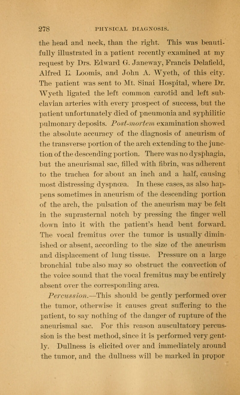 the liead and neck, than the right. This was beauti- fully illustrated in a i)atient recently examined at my request by Drs. Edward G. Janeway, Francis Delafield, Alfred L. Loomis, and John A. Wyeth, of this city. The patient was sent to Mt. Sinai Hospital, where Dr. Wyeth ligated the left common carotid and left sub- clavian arteries with every prospect of success, but the patient unfortunately died of pneumonia and syphilitic pulmonary dex)Osits. Post-inortem examination showed the absolute accuracy of the diagnosis of aneurism of the transverse portion of the arch extending to the Junc- tion of the descending portion. There was no dysphagia, but the aneurismal sac, tilled with fibrin, was adherent to the trachea for about an inch and a half, causing most distressing dyspnoea. In these cases, as also hap- pens sometimes in aneurism of the descending portion of the arch, the i:)ulsation of the aneurism may be felt in the suprasternal notch by pressing the finger well down into it mtli the patient's head bent forward. The vocal fremitus over the tumor is usually dimin- ished or absent, according to the size of the aneurism and displacement of lung tissue. Pressure on a large bronchial tube also may so obstruct the convection of the voice sound that the vocal fremitus may be entirely absent over the corresponding area. Percussion.—This should be gently performed over the tumor, otherwise it causes great suffering to the jiatient, to say nothing of the danger of rupture of the aneurismal sac. For this reason auscultatory percus- sion is the best method, since it is performed very gent- ly. Dullness is elicited over and immediately around the tumor, and the dullness will be marked in propor