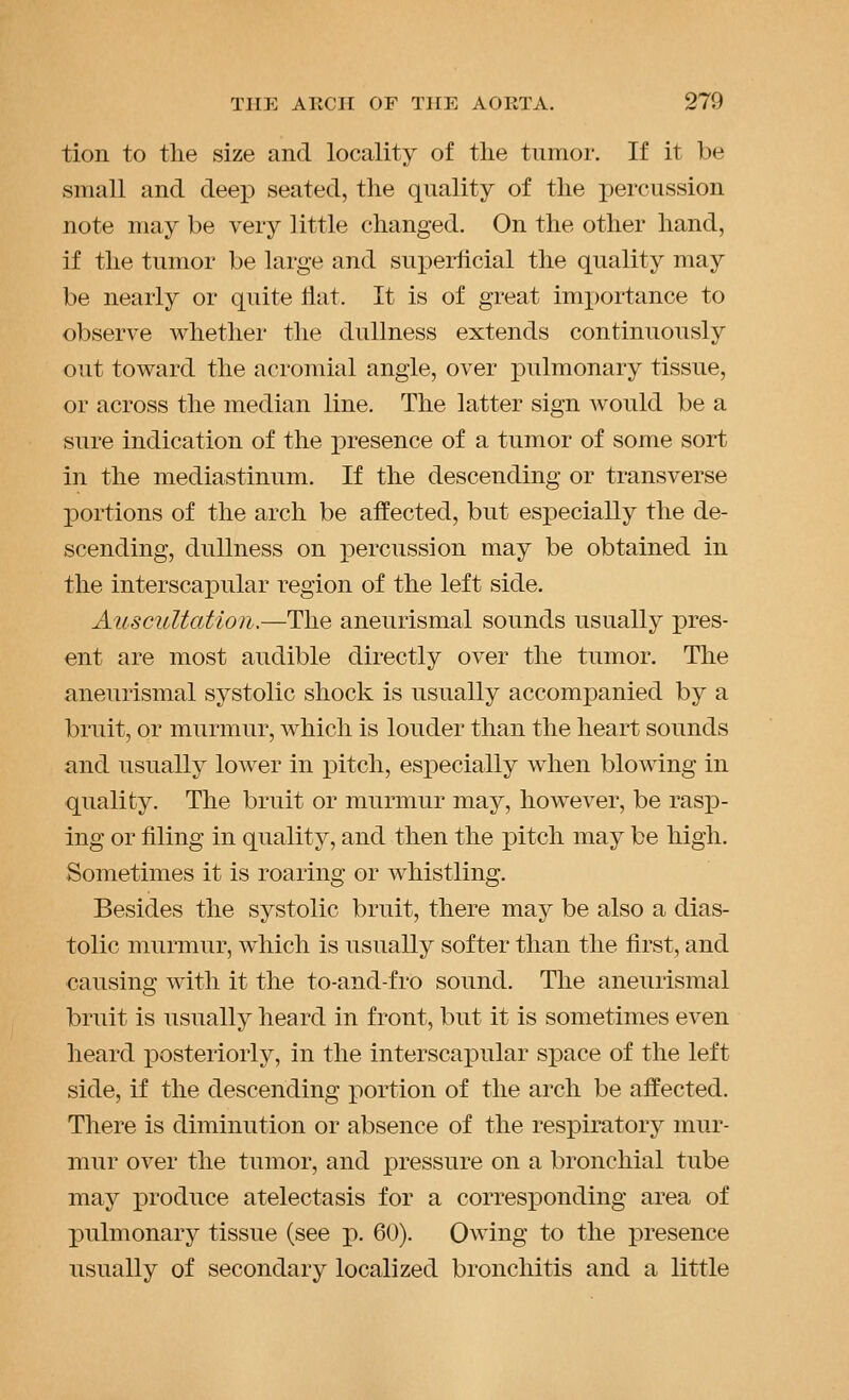 tion to the size and locality of the tumor. If it be small and deep seated, the quality of the percussion note may be very little changed. On the other hand, if the tumor be large and superficial the quality may be nearly or quite flat. It is of great importance to observe whether the dullness extends continuously out toward the acromial angle, over pulmonary tissue, or across the median line. The latter sign would be a sure indication of the presence of a tumor of some sort in the mediastinum. If the descending or transverse portions of the arch be affected, but especially the de- scending, dullness on percussion may be obtained in the interscapular region of the left side. Auscultation.—The aneurismal sounds usually pres- ent are most audible directly over the tumor. The aneurismal systolic shock is usually accompanied by a bruit, or murmur, w^hich is louder than the heart sounds and usually lower in pitch, especially when blowing in quality. The bruit or murmur may, however, be rasx3- Ing or filing in quality, and then the pitch may be high. Sometimes it is roaring or whistling. Besides the systolic bruit, there may be also a dias- tolic murmur, wdiich is usually softer than the first, and causing with it the to-and-fro sound. The aneurismal bruit is usually heard in front, but it is sometimes even heard posteriorly, in the interscapular space of the left side, if the descending portion of the arch be affected. There is diminution or absence of the respiratory mur- mur over the tumor, and pressure on a bronchial tube may produce atelectasis for a corresjponding area of pulmonary tissue (see p. 60). Owing to the i:)resence usually of secondary localized bronchitis and a little