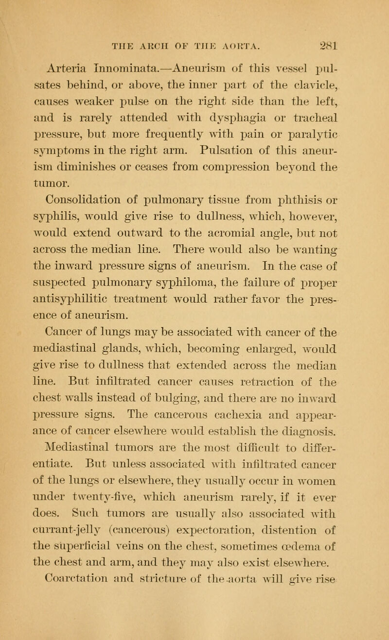 Arteria Innominata.—Aneurism of this vessel pul- sates behind, or above, the inner part of the clavicle, causes weaker pulse on the right side than the left, and is rarely attended with dysphagia or tracheal pressure, but more frequently with pain or paralytic symptoms in the right arm. Pulsation of this aneur- ism diminishes or ceases from compression beyond the tumor. Consolidation of pulmonary tissue from phthisis or syphilis, would give rise to dullness, which, however, would extend outward to the acromial angle, but not across the median line. There would also be wanting the inward pressure signs of aneurism. In the case of suspected pulmonary syphiloma, the failure of i:)roper antisyphilitic treatment would rather favor the i^res- ence of aneurism. Cancer of lungs may be associated with cancer of the mediastinal glands, Avhich, becoming enlarged, would give rise to dullness that extended across the median line. But infiltrated cancer causes retraction of the chest walls instead of bulging, and there are no inward pressure signs. The cancerous cachexia and appear- ance of cancer elsewhere would establish the diagnosis. Mediastinal tumors are the most difficult to differ- entiate. But unless associated with infiltrated cancer of the lungs or elsewhere, they usually occur in women under twenty-five, which aneurism rarely, if it ever does. Such tumors are usually also associated with currant-jelly (cancerous) expectoration, distention of the siiperficial veins on the chest, sometimes oedema of the chest and arm, and they may also exist elsewhere. Conrctation and stricture of the .aorta will o-ive rise
