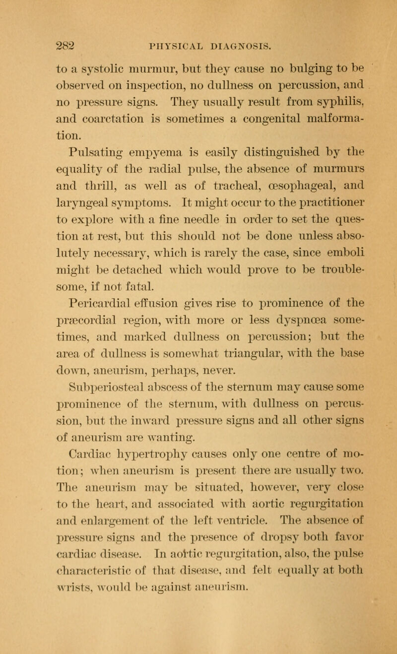 to a systolic murmur, but they cause no bulging to be observed on inspection, no dullness on j)ercussion, and no pressure signs. They usually result from syphilis, and coarctation is sometimes a congenital malforma- tion. Pulsating empyema is easily distinguished by the equality of the radial pulse, the absence of murmurs and thrill, as well as of tracheal, oesophageal, and laryngeal symi^toms. It might occur to the j)ractitioner to explore with a fine needle in order to set the ques- tion at rest, but this should not be done unless abso- lutely necessary, which is rarely the case, since emboli might be detached which would prove to be trouble- some, if not fatal. Pericardial effusion gives rise to prominence of the precordial region, with more or less dyspnoea some- times, and marked dullness on percussion; but the area of dullness is somewhat triangular, with the base down, aneurism, perhaps, never. Subperiosteal abscess of the sternum may cause some prominence of the sternum, with dullness on percus- sion, but the inward j^ressure signs and all other signs of aneurism are wanting. Cardiac hypertrophy causes only one centre of mo- tion ; Avhen aneurism is j)resent there are usually two. The aneurism may be situated, however, very close to the heai-t, and associated with aortic regurgitation and enlargement of the left ventricle. The absence of pressure signs and the presence of drojDsy both fa^•or cardiac disease. In aol'tic regurgitation, also, the pulse characteristic of that disease, and felt equally at both wrists, would l)e against aneurism.